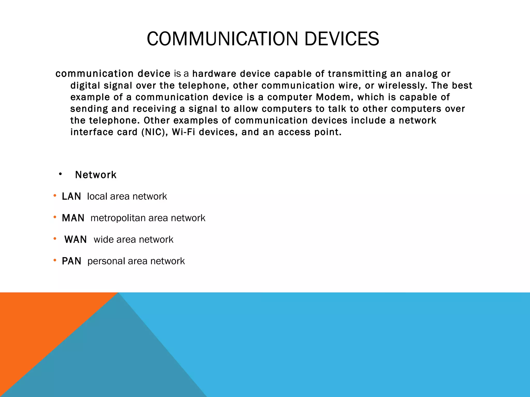 COMMUNICATION DEVICES
 communication device is a hardware device capable of transmitting an analog or
digital signal over the telephone, other communication wire, or wirelessly. The best
example of a communication device is a computer Modem, which is capable of
sending and receiving a signal to allow computers to talk to other computers over
the telephone. Other examples of communication devices include a network
interface card (NIC), Wi-Fi devices, and an access point.
• Network
• LAN local area network
• MAN metropolitan area network
• WAN wide area network
• PAN personal area network
 