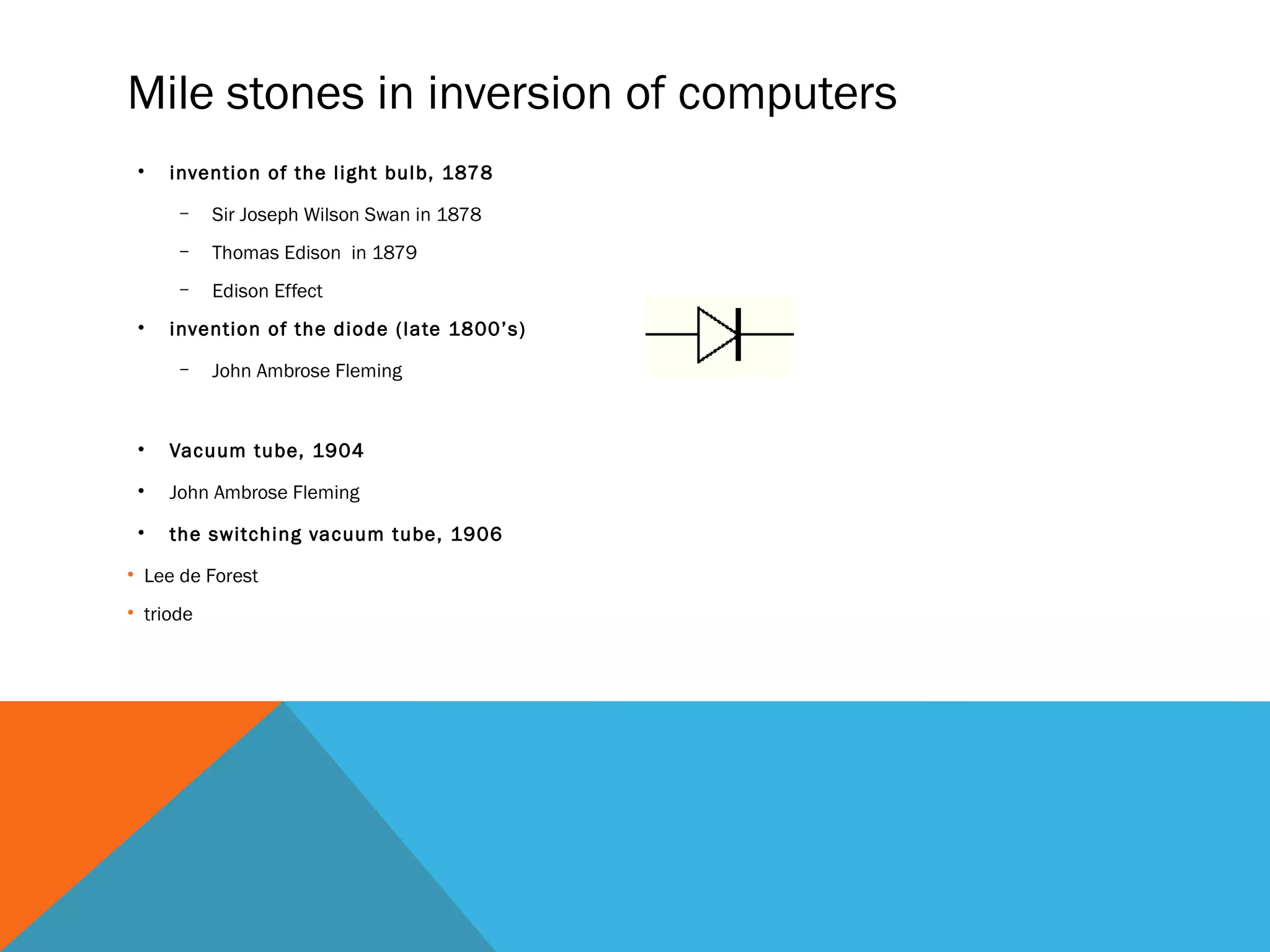 Mile stones in inversion of computers
• invention of the light bulb, 1878
– Sir Joseph Wilson Swan in 1878
– Thomas Edison in 1879
– Edison Effect
• invention of the diode (late 1800’s)
– John Ambrose Fleming
• Vacuum tube, 1904
• John Ambrose Fleming
• the switching vacuum tube, 1906
• Lee de Forest
• triode
 