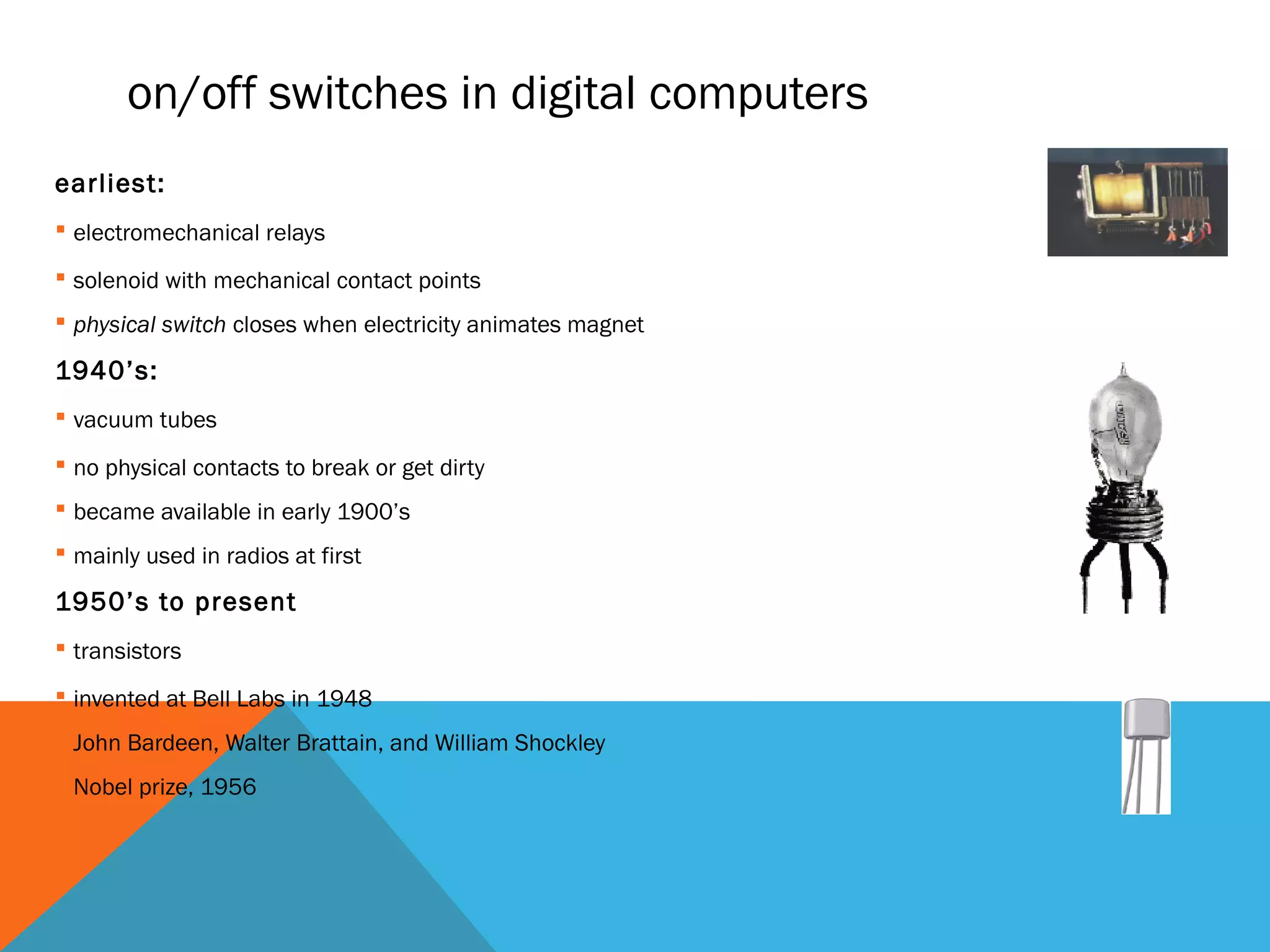 on/off switches in digital computers
earliest:
 electromechanical relays
 solenoid with mechanical contact points
 physical switch closes when electricity animates magnet
1940’s:
 vacuum tubes
 no physical contacts to break or get dirty
 became available in early 1900’s
 mainly used in radios at first
1950’s to present
 transistors
 invented at Bell Labs in 1948
 John Bardeen, Walter Brattain, and William Shockley
 Nobel prize, 1956
 
