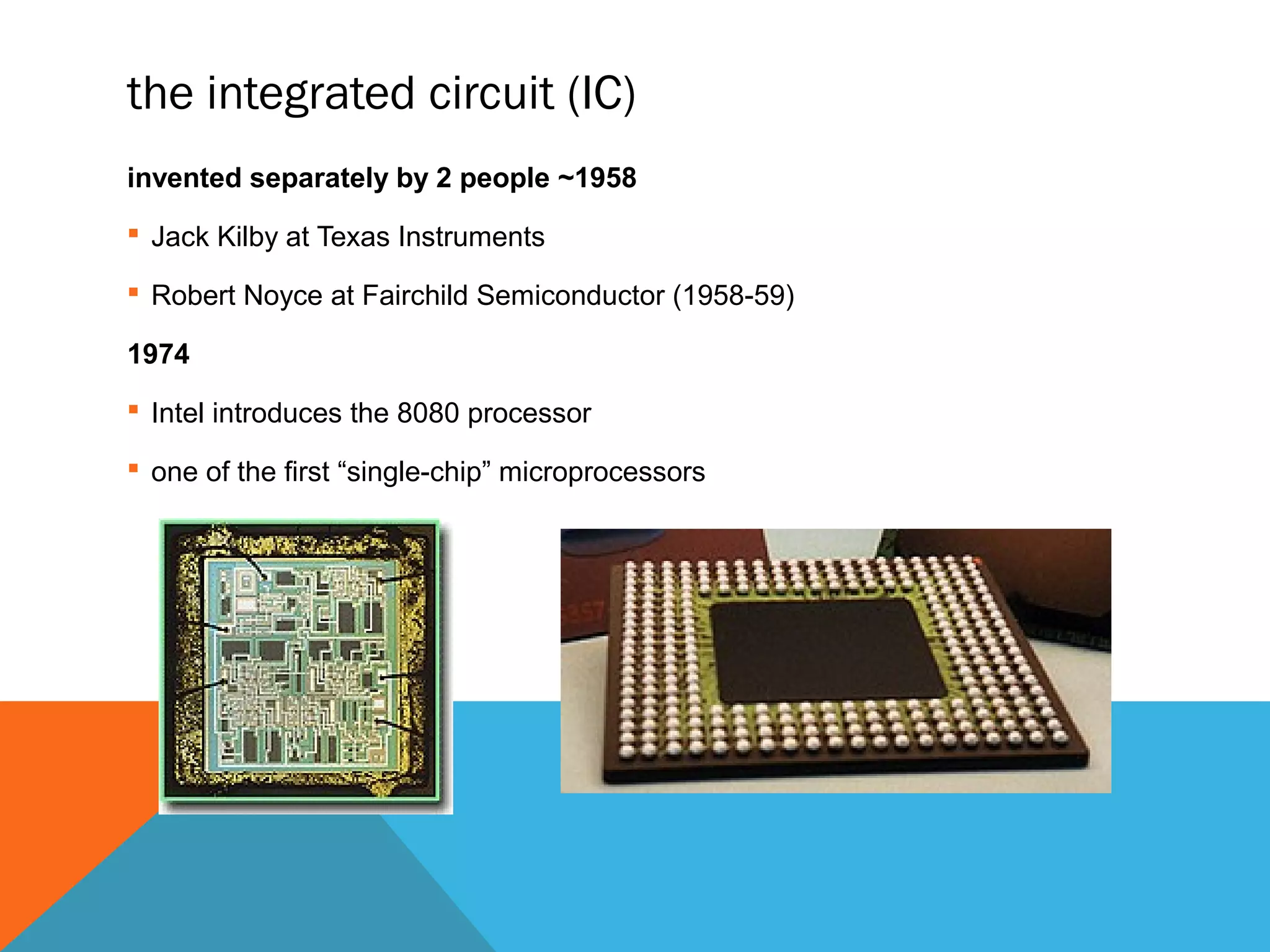 the integrated circuit (IC)
invented separately by 2 people ~1958
 Jack Kilby at Texas Instruments
 Robert Noyce at Fairchild Semiconductor (1958-59)
1974
 Intel introduces the 8080 processor
 one of the first “single-chip” microprocessors
 