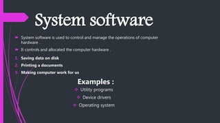 System software
 System software is used to control and manage the operations of computer
hardware .
 It controls and allocated the computer hardware .
1. Saving data on disk
2. Printing a documents
3. Making computer work for us
Examples :
 Utility programs
 Device drivers
 Operating system
 