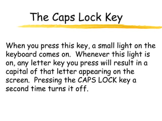 The Caps Lock Key
When you press this key, a small light on the
keyboard comes on. Whenever this light is
on, any letter key you press will result in a
capital of that letter appearing on the
screen. Pressing the CAPS LOCK key a
second time turns it off.
 