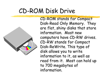 CD-ROM Disk Drive
CD-ROM stands for Compact
Disk-Read Only Memory. They
are flat, shiny disks that store
information. Most new
computers have CD-RW drives.
CD-RW stands for Compact
Disk-ReWrite. This type of
disk allows you to write
information to it, as well as
read from it. Most can hold up
to 700 megabytes of
information.
 