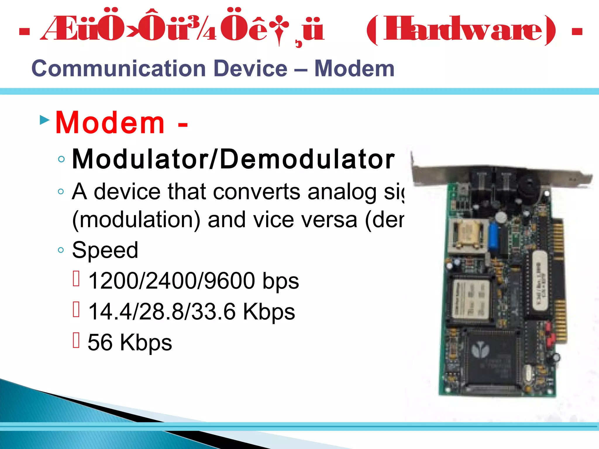 Modem -
◦ Modulator/Demodulator -
◦ A device that converts analog signal to digital
(modulation) and vice versa (demodulation)
◦ Speed
 1200/2400/9600 bps
 14.4/28.8/33.6 Kbps
 56 Kbps
- ÆüÖ›Ôü¾Öê†¸ü (Hardware) -
Communication Device – Modem
 