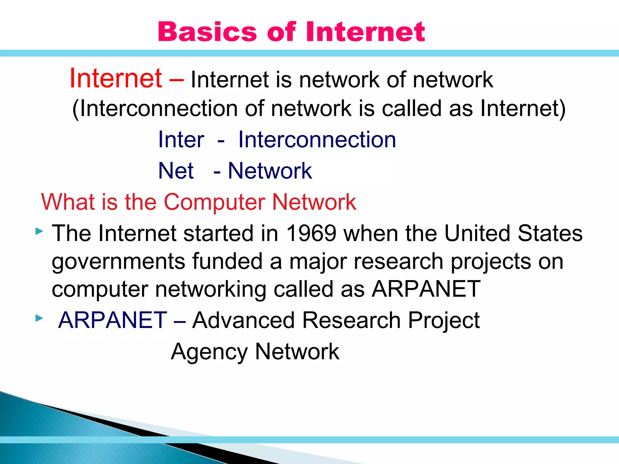 Internet – Internet is network of network
(Interconnection of network is called as Internet)
Inter - Interconnection
Net - Network
What is the Computer Network
 The Internet started in 1969 when the United States
governments funded a major research projects on
computer networking called as ARPANET
 ARPANET – Advanced Research Project
Agency Network
Basics of Internet
 