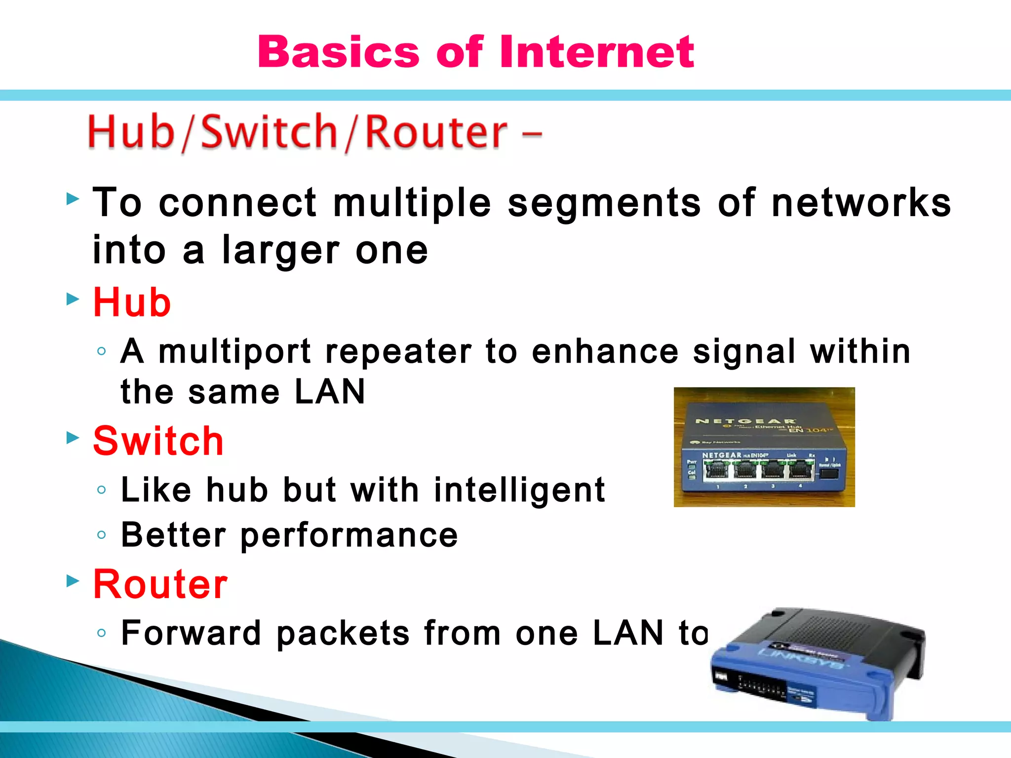  To connect multiple segments of networks
into a larger one
 Hub
◦ A multiport repeater to enhance signal within
the same LAN
 Switch
◦ Like hub but with intelligent
◦ Better performance
 Router
◦ Forward packets from one LAN to another
Basics of Internet
 
