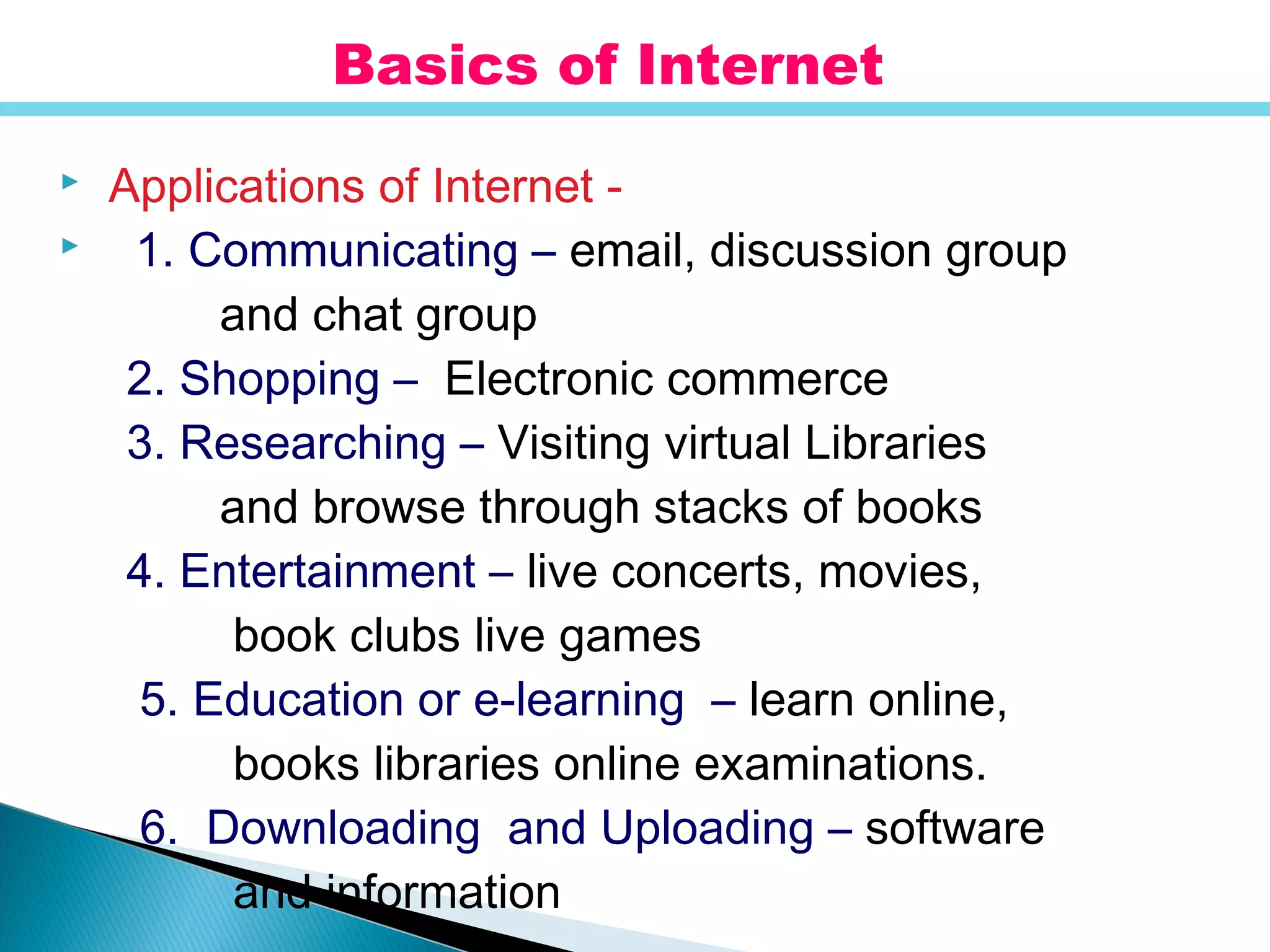  Applications of Internet -
 1. Communicating – email, discussion group
and chat group
2. Shopping – Electronic commerce
3. Researching – Visiting virtual Libraries
and browse through stacks of books
4. Entertainment – live concerts, movies,
book clubs live games
5. Education or e-learning – learn online,
books libraries online examinations.
6. Downloading and Uploading – software
and information
Basics of Internet
 