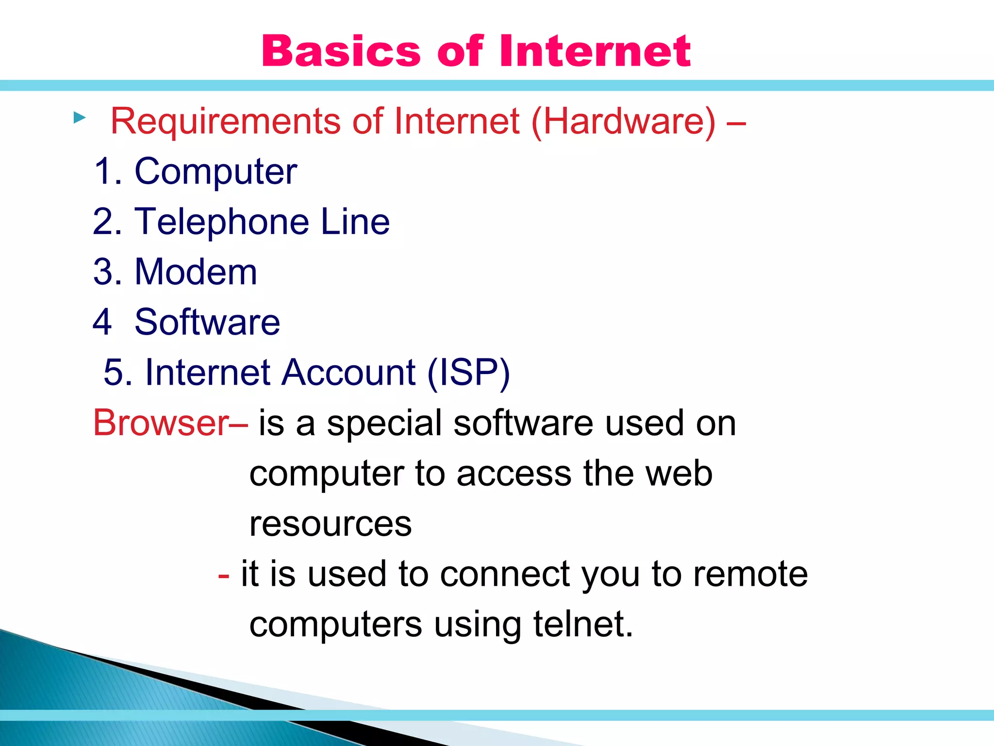  Requirements of Internet (Hardware) –
1. Computer
2. Telephone Line
3. Modem
4 Software
5. Internet Account (ISP)
Browser– is a special software used on
computer to access the web
resources
- it is used to connect you to remote
computers using telnet.
Basics of Internet
 