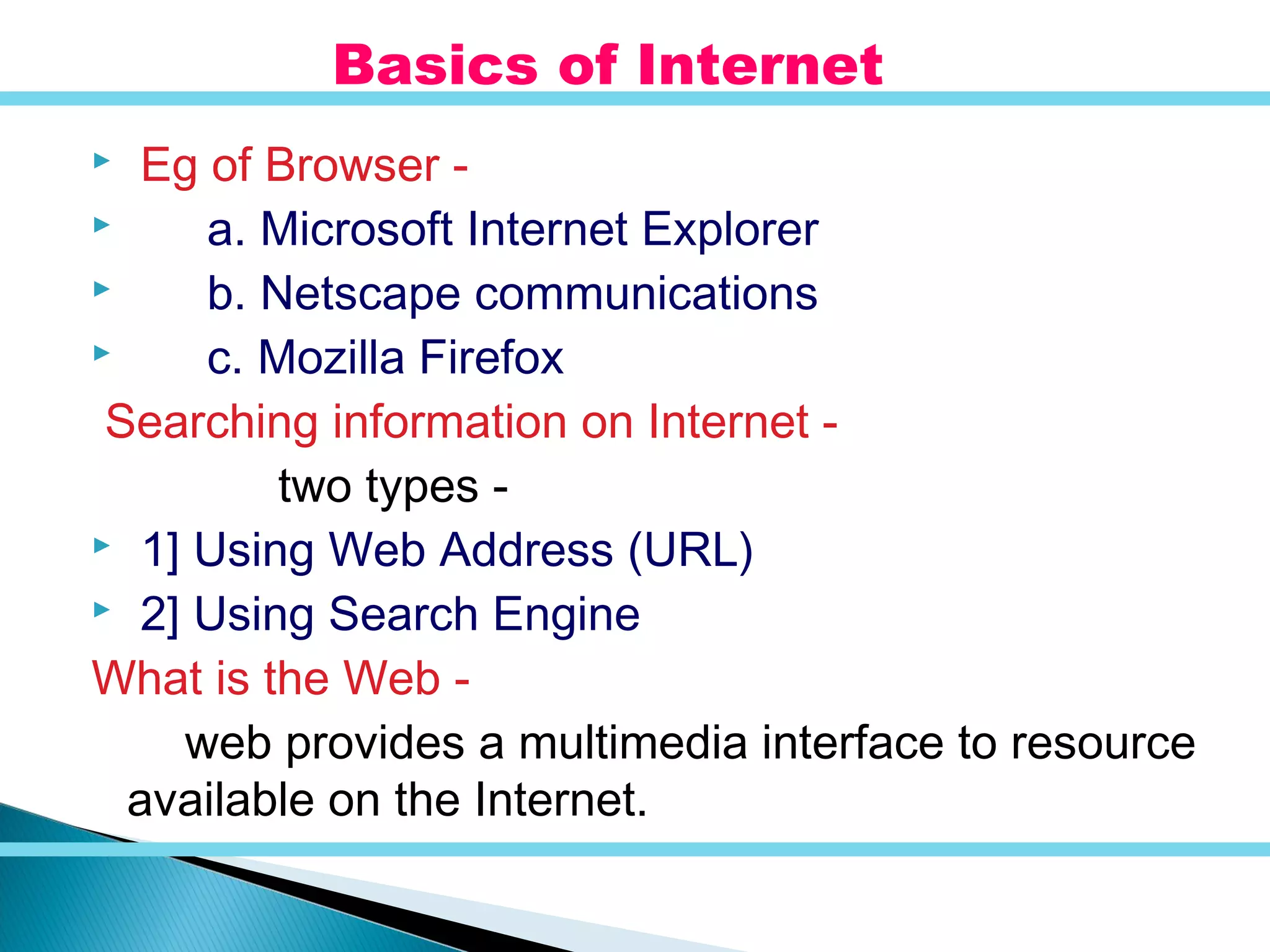  Eg of Browser -
 a. Microsoft Internet Explorer
 b. Netscape communications
 c. Mozilla Firefox
Searching information on Internet -
two types -
 1] Using Web Address (URL)
 2] Using Search Engine
What is the Web -
web provides a multimedia interface to resource
available on the Internet.
Basics of Internet
 