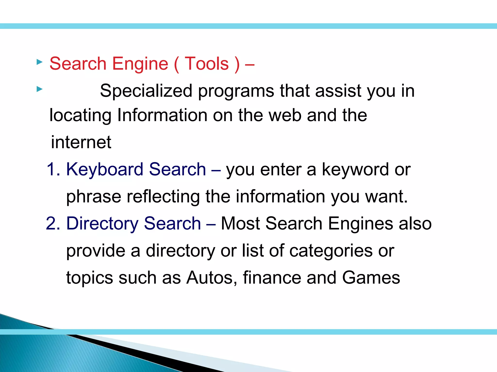  Search Engine ( Tools ) –
 Specialized programs that assist you in
locating Information on the web and the
internet
1. Keyboard Search – you enter a keyword or
phrase reflecting the information you want.
2. Directory Search – Most Search Engines also
provide a directory or list of categories or
topics such as Autos, finance and Games
 