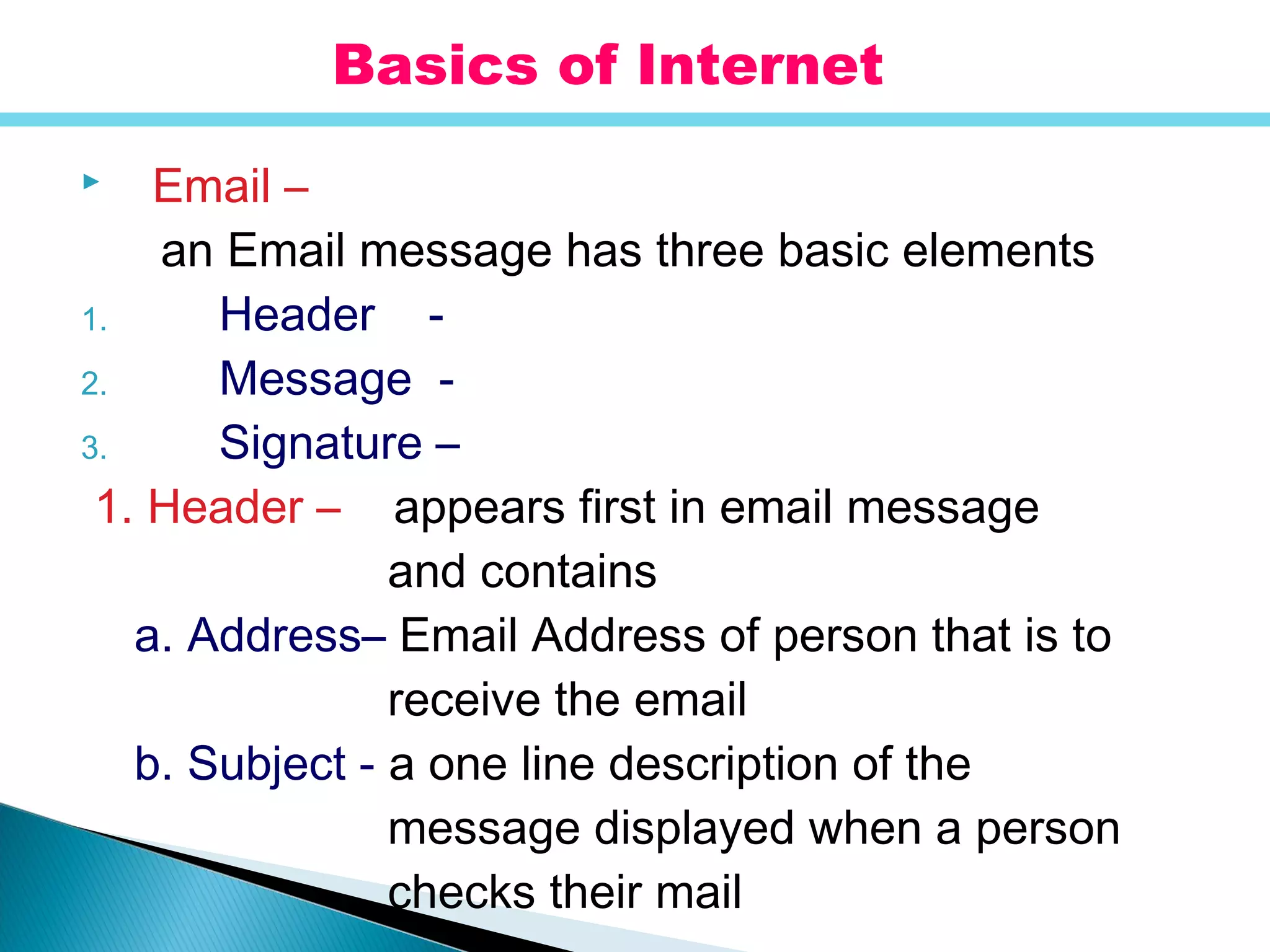  Email –
an Email message has three basic elements
1. Header -
2. Message -
3. Signature –
1. Header – appears first in email message
and contains
a. Address– Email Address of person that is to
receive the email
b. Subject - a one line description of the
message displayed when a person
checks their mail
Basics of Internet
 