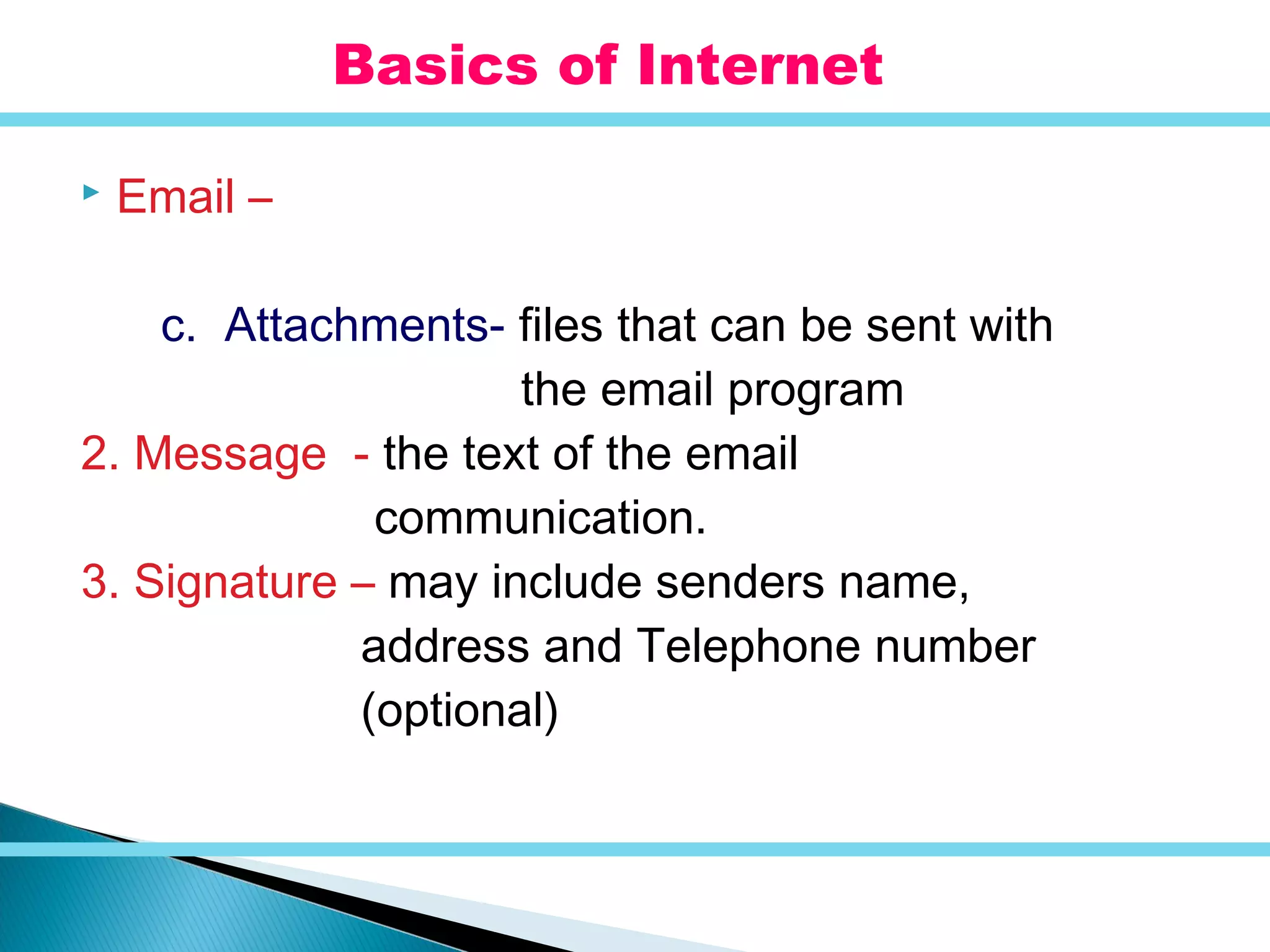  Email –
c. Attachments- files that can be sent with
the email program
2. Message - the text of the email
communication.
3. Signature – may include senders name,
address and Telephone number
(optional)
Basics of Internet
 