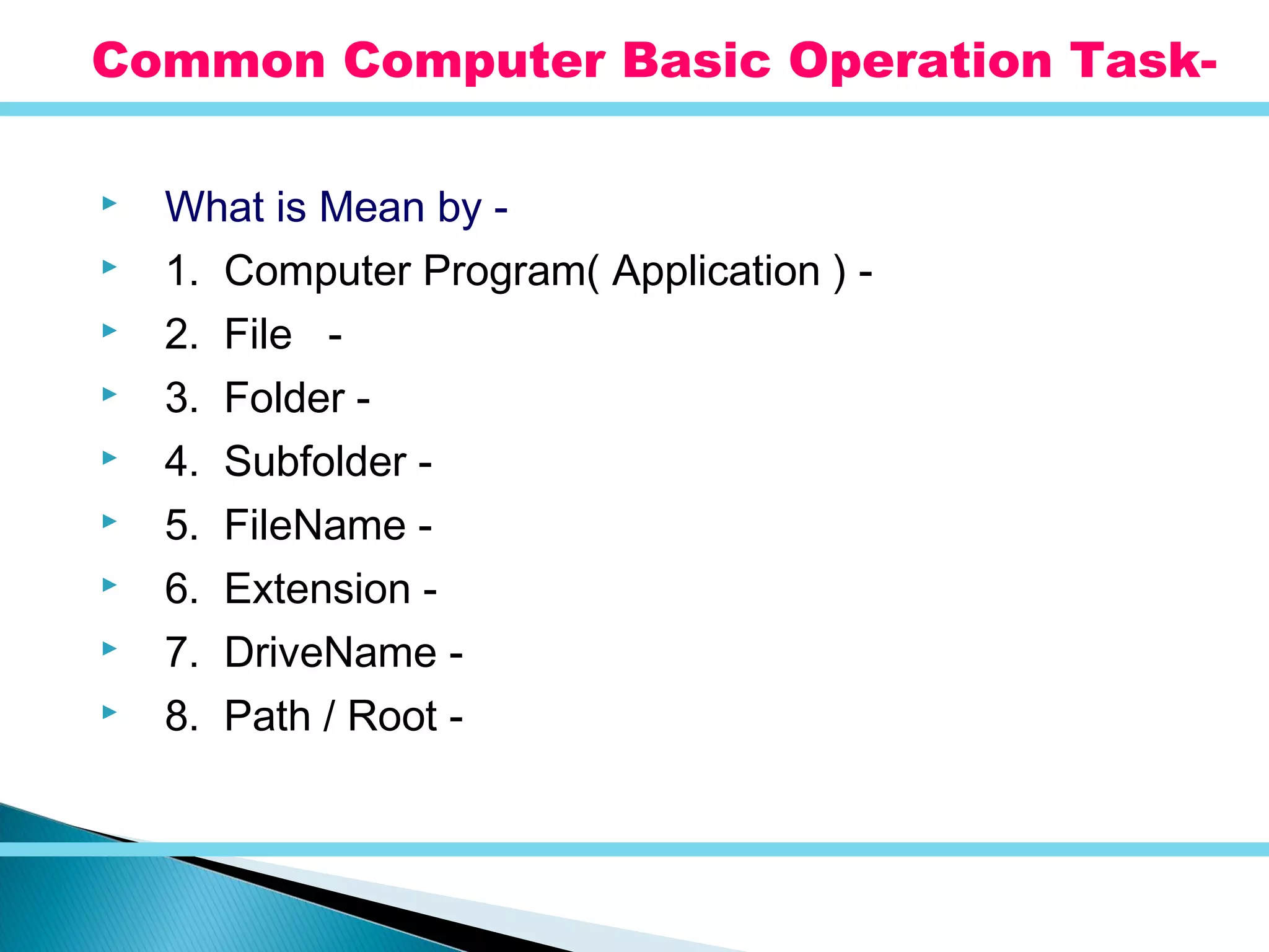  What is Mean by -
 1. Computer Program( Application ) -
 2. File -
 3. Folder -
 4. Subfolder -
 5. FileName -
 6. Extension -
 7. DriveName -
 8. Path / Root -
Common Computer Basic Operation Task-
 