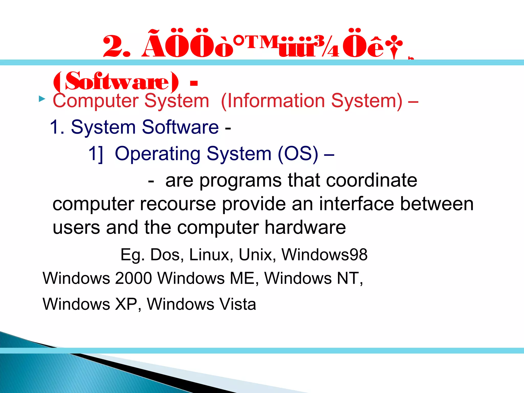  Computer System (Information System) –
1. System Software -
1] Operating System (OS) –
- are programs that coordinate
computer recourse provide an interface between
users and the computer hardware
Eg. Dos, Linux, Unix, Windows98
Windows 2000 Windows ME, Windows NT,
Windows XP, Windows Vista
2. ÃÖÖò°™üü¾Öê†¸
(Software) -
 