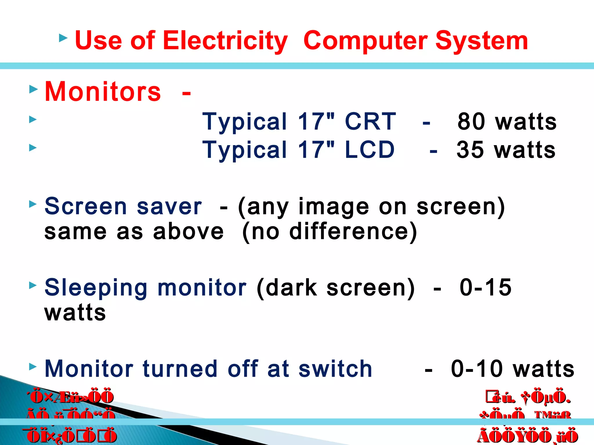 êú. †ÖµÖ.êú. †ÖµÖ.
†ÖµÖ. ™üß.†ÖµÖ. ™üß.
ÃÖÖŸÖÖ¸üÖÃÖÖŸÖÖ¸üÖ
´Ö×Æü»ÖÖ´Ö×Æü»ÖÖ
ÃÖ¸ü¯ÖÓ“ÖÃÖ¸ü¯ÖÓ“Ö
¯ÖÏ×¿ÖÖÖ¯ÖÏ×¿ÖÖÖ
 Use of Electricity Computer System
 Monitors -
 Typical 17" CRT - 80 watts
 Typical 17" LCD - 35 watts
 Screen saver - (any image on screen)
same as above (no difference)
 Sleeping monitor (dark screen) - 0-15
watts
 Monitor turned off at switch - 0-10 watts
 