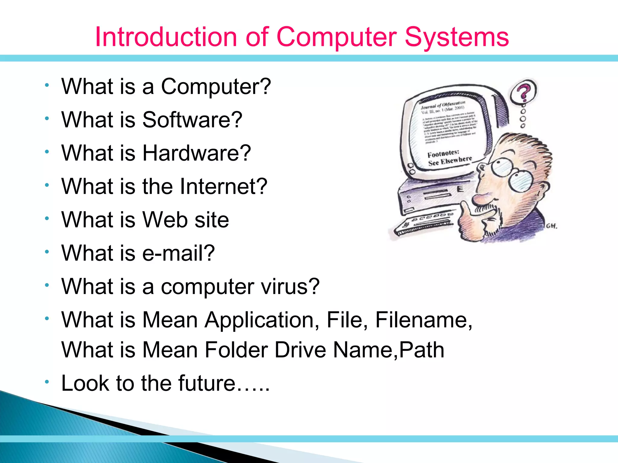 • What is a Computer?
• What is Software?
• What is Hardware?
• What is the Internet?
• What is Web site
• What is e-mail?
• What is a computer virus?
• What is Mean Application, File, Filename,
What is Mean Folder Drive Name,Path
• Look to the future…..
Introduction of Computer Systems
 