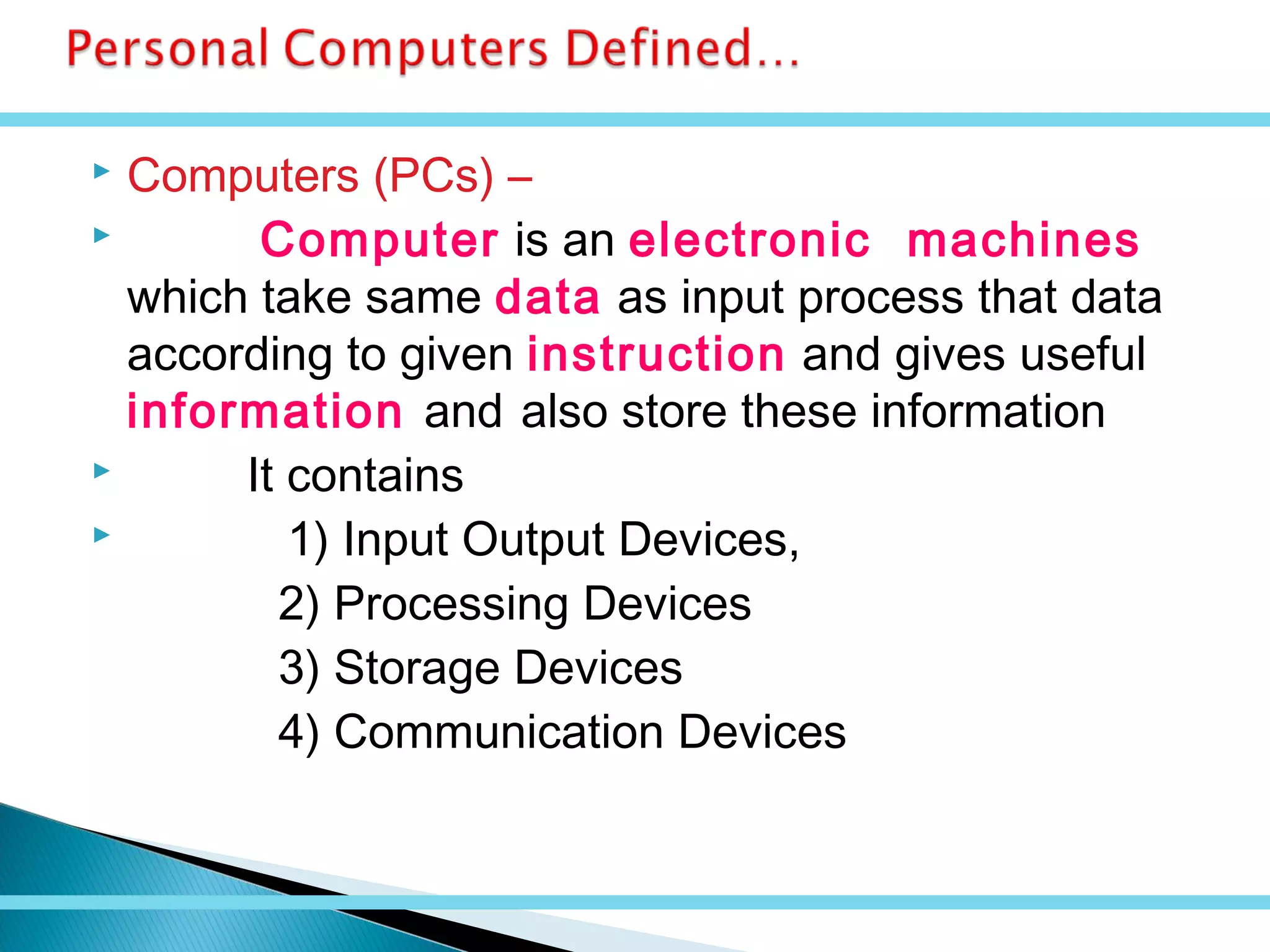  Computers (PCs) –
 Computer is an electronic machines
which take same data as input process that data
according to given instruction and gives useful
information and also store these information
 It contains
 1) Input Output Devices,
2) Processing Devices
3) Storage Devices
4) Communication Devices
 