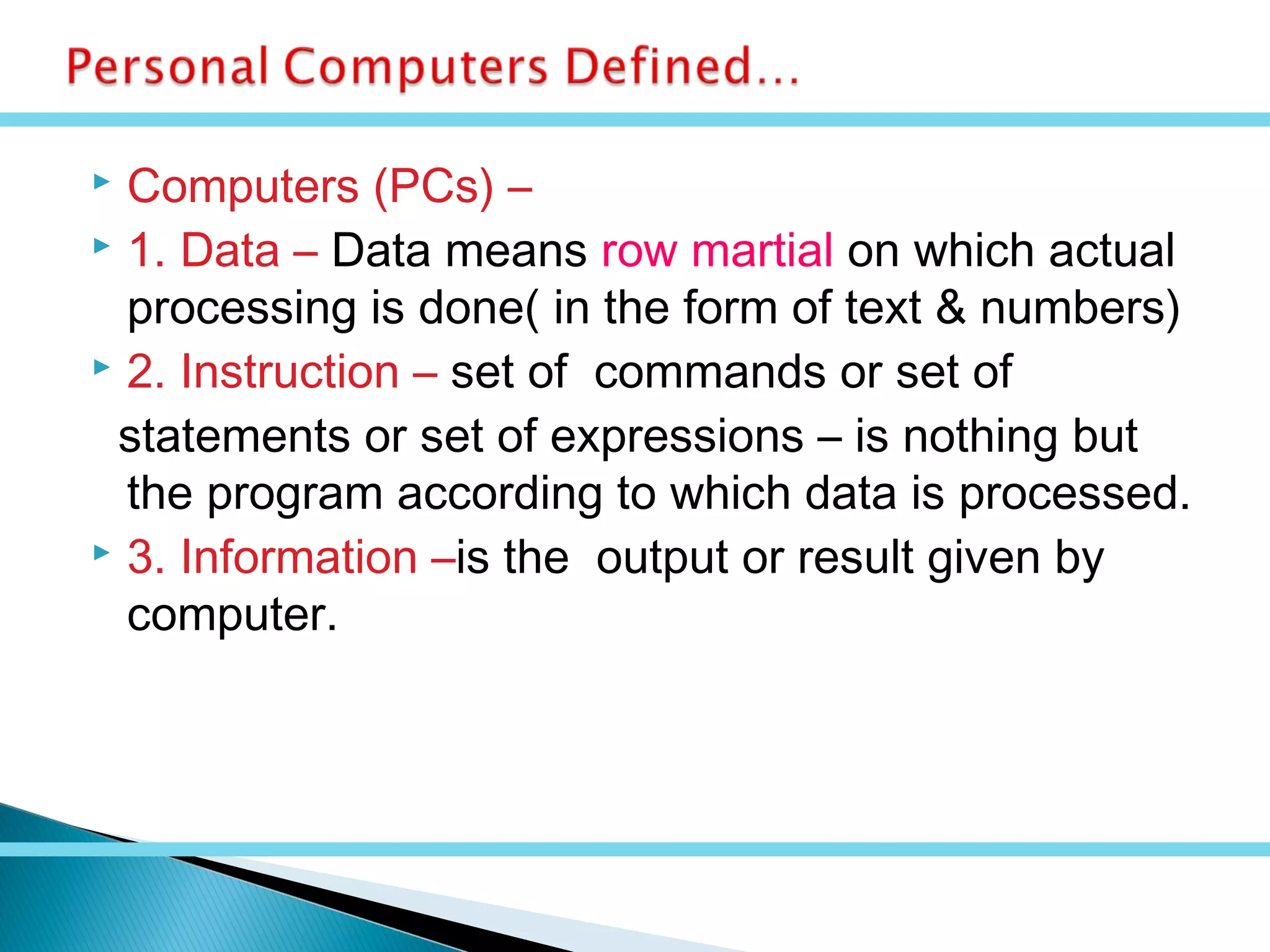  Computers (PCs) –
 1. Data – Data means row martial on which actual
processing is done( in the form of text & numbers)
 2. Instruction – set of commands or set of
statements or set of expressions – is nothing but
the program according to which data is processed.
 3. Information –is the output or result given by
computer.
 