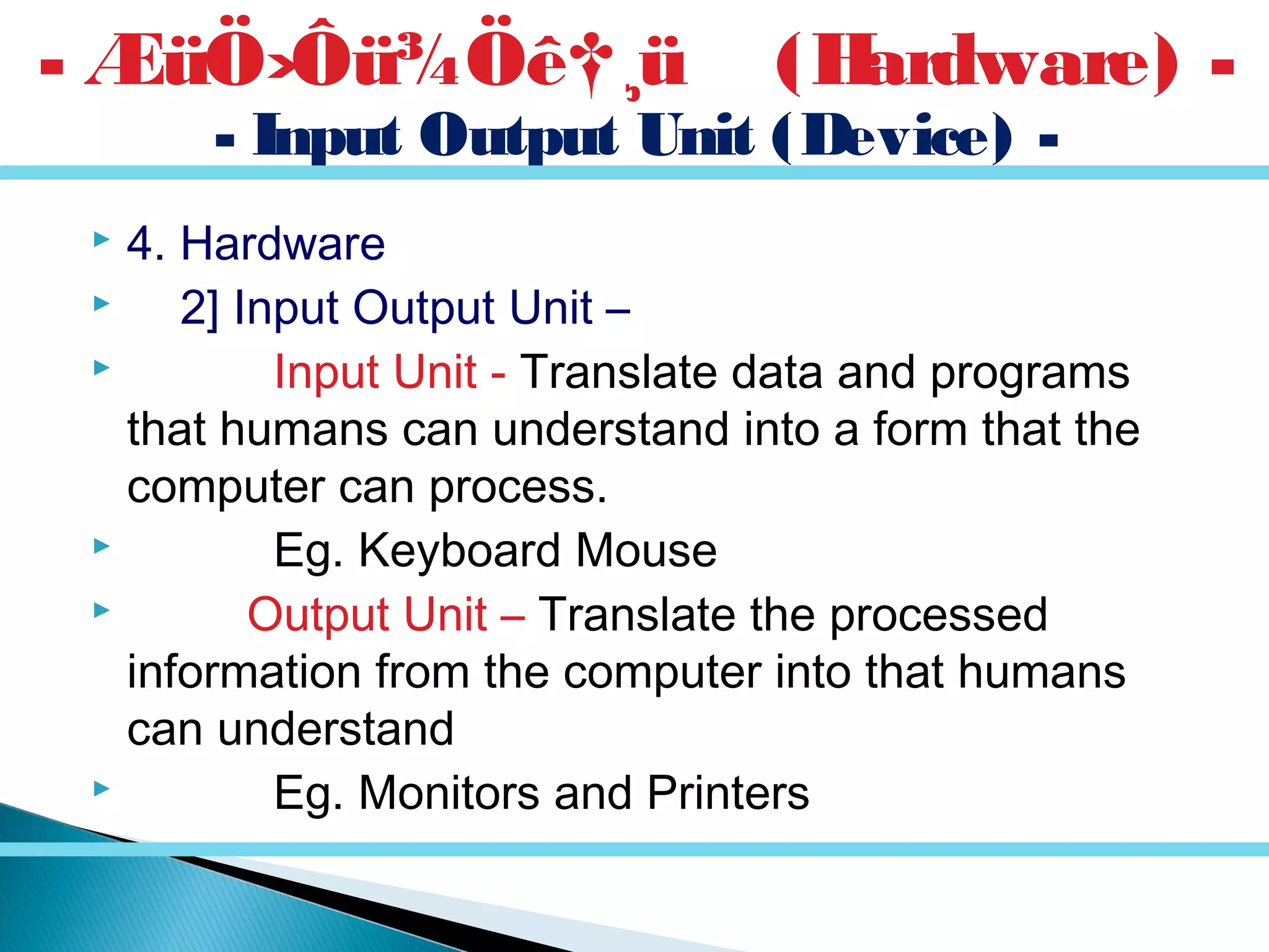  4. Hardware
 2] Input Output Unit –
 Input Unit - Translate data and programs
that humans can understand into a form that the
computer can process.
 Eg. Keyboard Mouse
 Output Unit – Translate the processed
information from the computer into that humans
can understand
 Eg. Monitors and Printers
- Input Output Unit (Device) -
- ÆüÖ›Ôü¾Öê†¸ü (Hardware) -
 