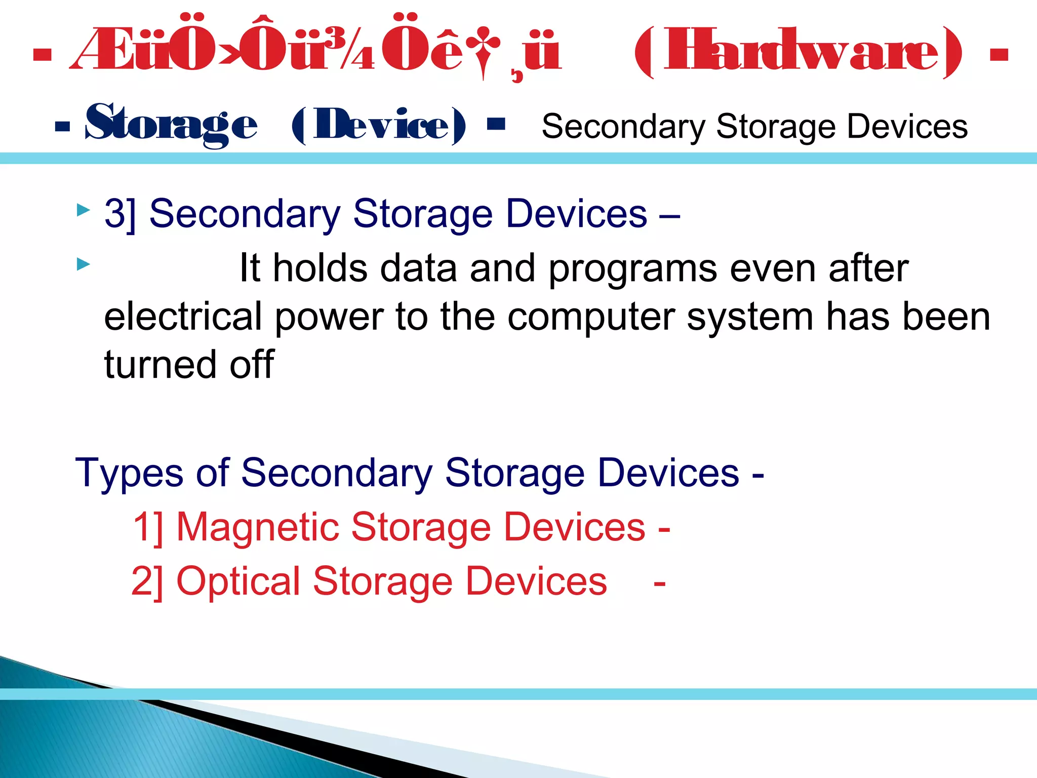  3] Secondary Storage Devices –
 It holds data and programs even after
electrical power to the computer system has been
turned off
Types of Secondary Storage Devices -
1] Magnetic Storage Devices -
2] Optical Storage Devices -
- ÆüÖ›Ôü¾Öê†¸ü (Hardware) -
- Storage (Device) - Secondary Storage Devices
 