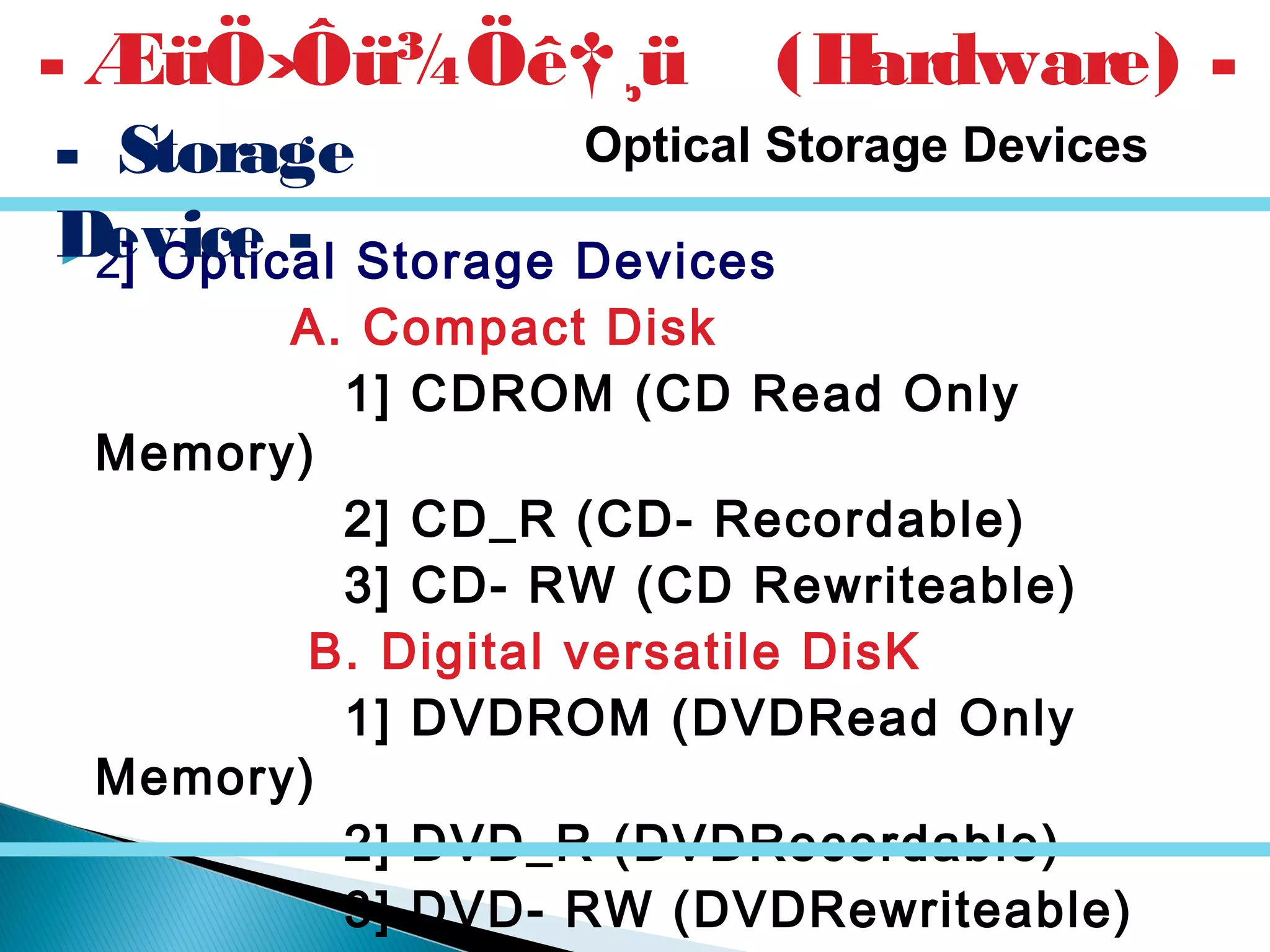  2] Optical Storage Devices
A. Compact Disk
1] CDROM (CD Read Only
Memory)
2] CD_R (CD- Recordable)
3] CD- RW (CD Rewriteable)
B. Digital versatile DisK
1] DVDROM (DVDRead Only
Memory)
2] DVD_R (DVDRecordable)
3] DVD- RW (DVDRewriteable)
- ÆüÖ›Ôü¾Öê†¸ü (Hardware) -
- Storage
Device -
Optical Storage Devices
 