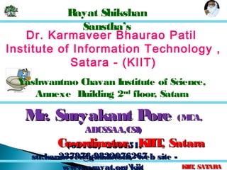 KIIT, SATARAKIIT, SATARA
(02162) -236151,(02162) -236151,
237976,9822076267237976,9822076267
Rayat Shikshan
Sanstha’s
Dr. Karmaveer Bhaurao Patil
Institute of Information Technology ,
Satara - (KIIT)
Yashwantrao Chavan Institute of Science,
Annexe Building 2nd
floor, Satara
str.karmveer@gmail.com, web site -str.karmveer@gmail.com, web site -
www.erayat.orgkiit
Mr. Suryakant PoreMr. Suryakant Pore (MCA,(MCA,
ADCSSAA,CSI)ADCSSAA,CSI)
Co-ordinator, KIIT, SataraCo-ordinator, KIIT, Satara
 