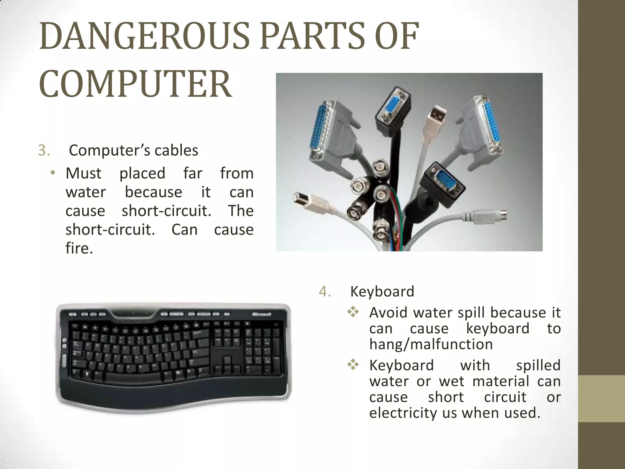 DANGEROUS PARTS OF
COMPUTER
3. Computer’s cables
  • Must placed far from
    water because it can
    cause short-circuit. The
    short-circuit. Can cause
    fire.

                               4.   Keyboard
                                     Avoid water spill because it
                                      can cause keyboard to
                                      hang/malfunction
                                     Keyboard       with   spilled
                                      water or wet material can
                                      cause short circuit or
                                      electricity us when used.
 