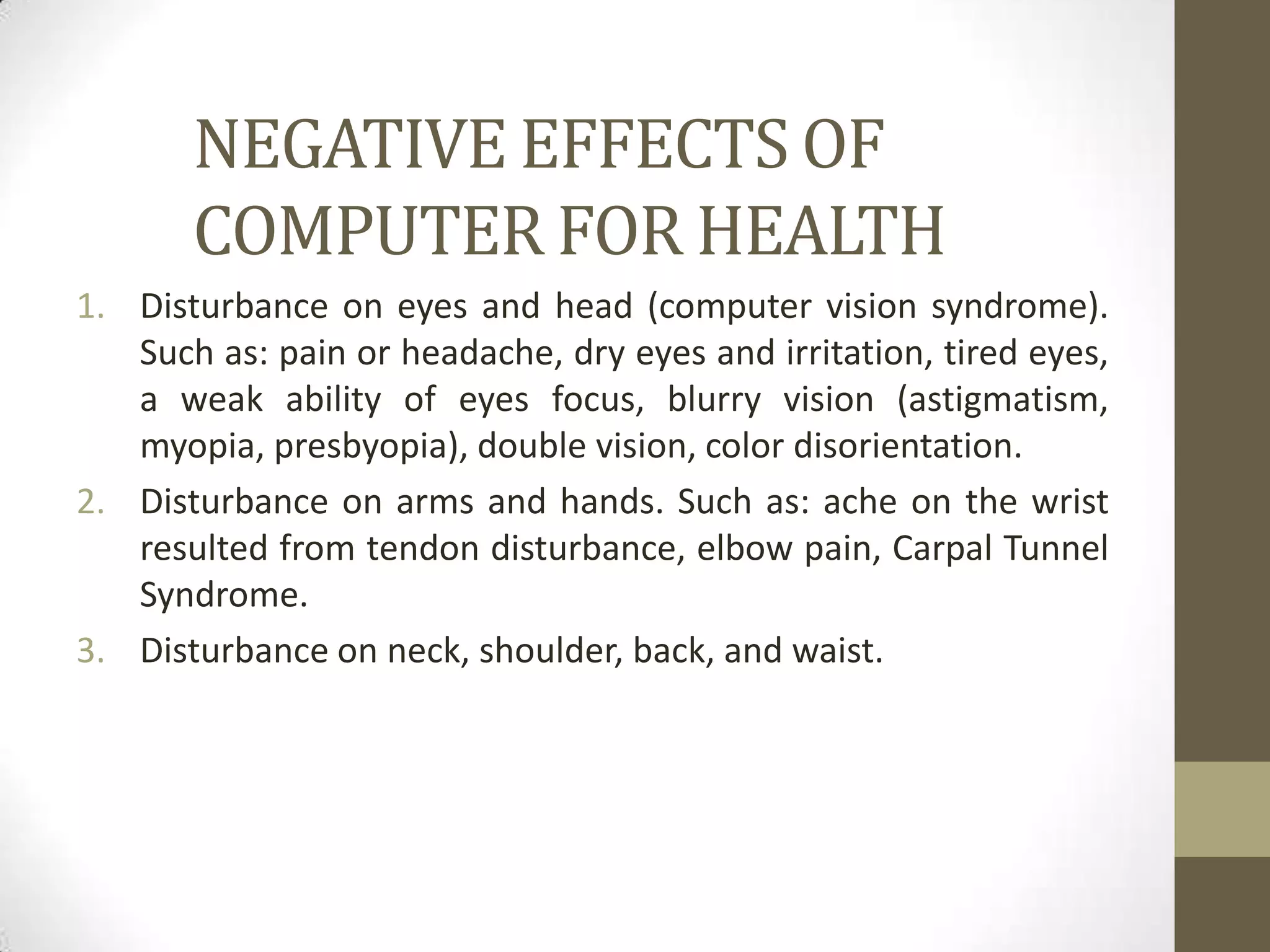 NEGATIVE EFFECTS OF
       COMPUTER FOR HEALTH
1. Disturbance on eyes and head (computer vision syndrome).
   Such as: pain or headache, dry eyes and irritation, tired eyes,
   a weak ability of eyes focus, blurry vision (astigmatism,
   myopia, presbyopia), double vision, color disorientation.
2. Disturbance on arms and hands. Such as: ache on the wrist
   resulted from tendon disturbance, elbow pain, Carpal Tunnel
   Syndrome.
3. Disturbance on neck, shoulder, back, and waist.
 