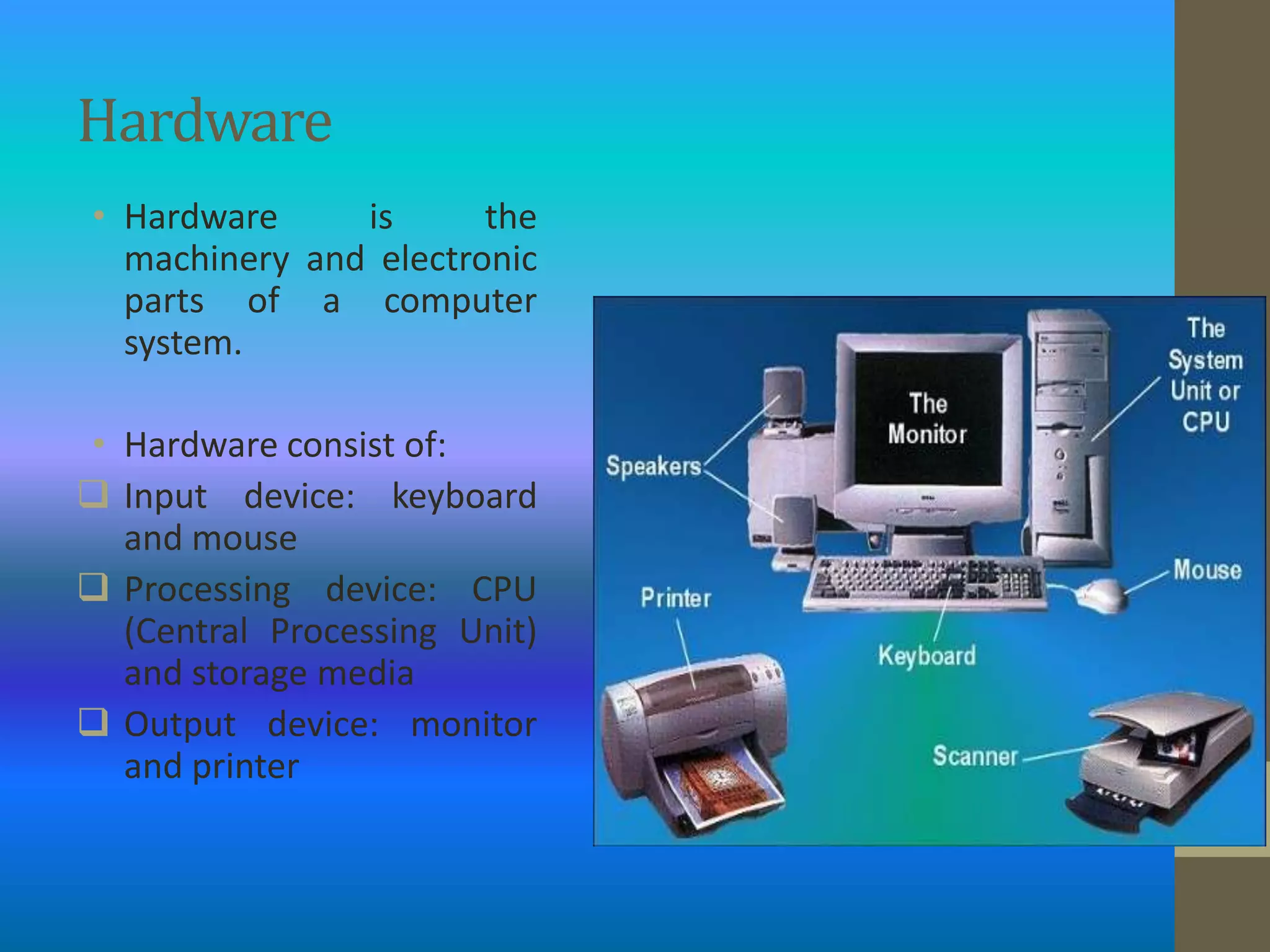 Hardware
• Hardware     is      the
  machinery and electronic
  parts of a computer
  system.

• Hardware consist of:
 Input device: keyboard
  and mouse
 Processing device: CPU
  (Central Processing Unit)
  and storage media
 Output device: monitor
  and printer
 