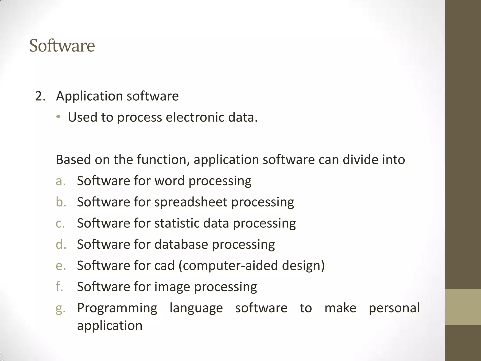 Software

2. Application software
   • Used to process electronic data.

   Based on the function, application software can divide into
   a. Software for word processing
   b. Software for spreadsheet processing
   c. Software for statistic data processing
   d. Software for database processing
   e. Software for cad (computer-aided design)
   f. Software for image processing
   g. Programming language software to make personal
      application
 