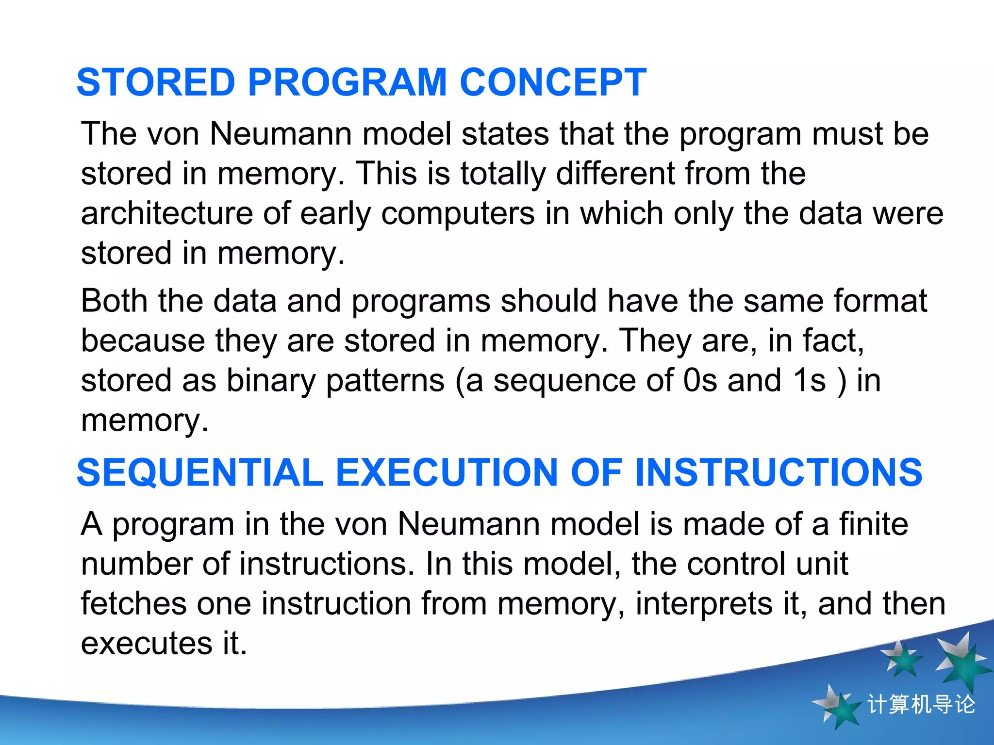 STORED PROGRAM CONCEPT The von Neumann model states that the program must be stored in memory. This is totally different from the architecture of early computers in which only the data were stored in memory.  Both the data and programs should have the same format because they are stored in memory. They are, in fact, stored as binary patterns (a sequence of 0s and 1s ) in memory. SEQUENTIAL EXECUTION OF INSTRUCTIONS A program in the von Neumann model is made of a finite number of instructions. In this model, the control unit fetches one instruction from memory, interprets it, and then executes it.  