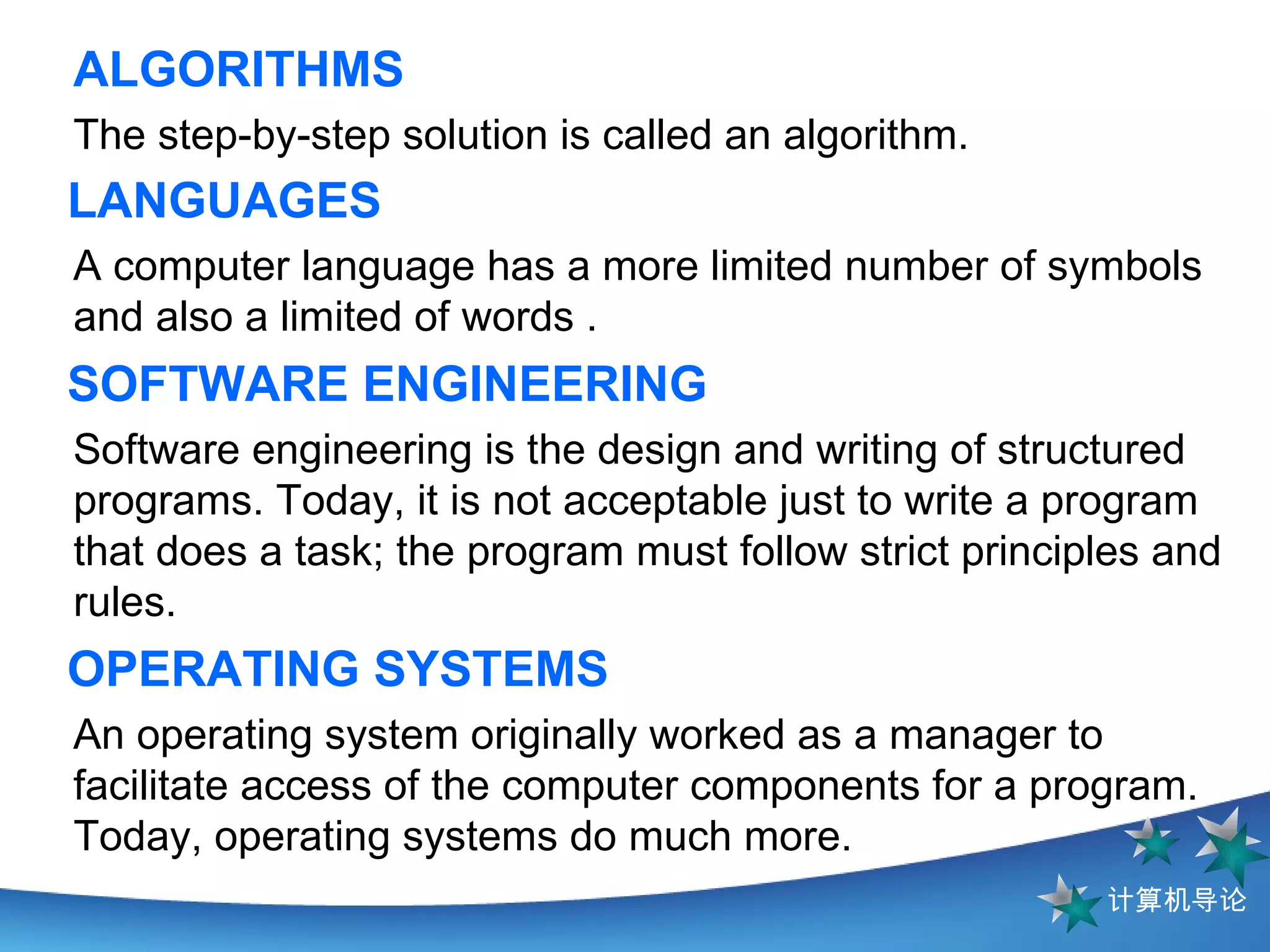 ALGORITHMS The step-by-step solution is called an algorithm.  LANGUAGES   A computer language has a more limited number of symbols and also a limited of words .  SOFTWARE ENGINEERING Software engineering is the design and writing of structured programs. Today, it is not acceptable just to write a program that does a task; the program must follow strict principles and rules. OPERATING SYSTEMS An operating system originally worked as a manager to facilitate access of the computer components for a program. Today, operating systems do much more.  