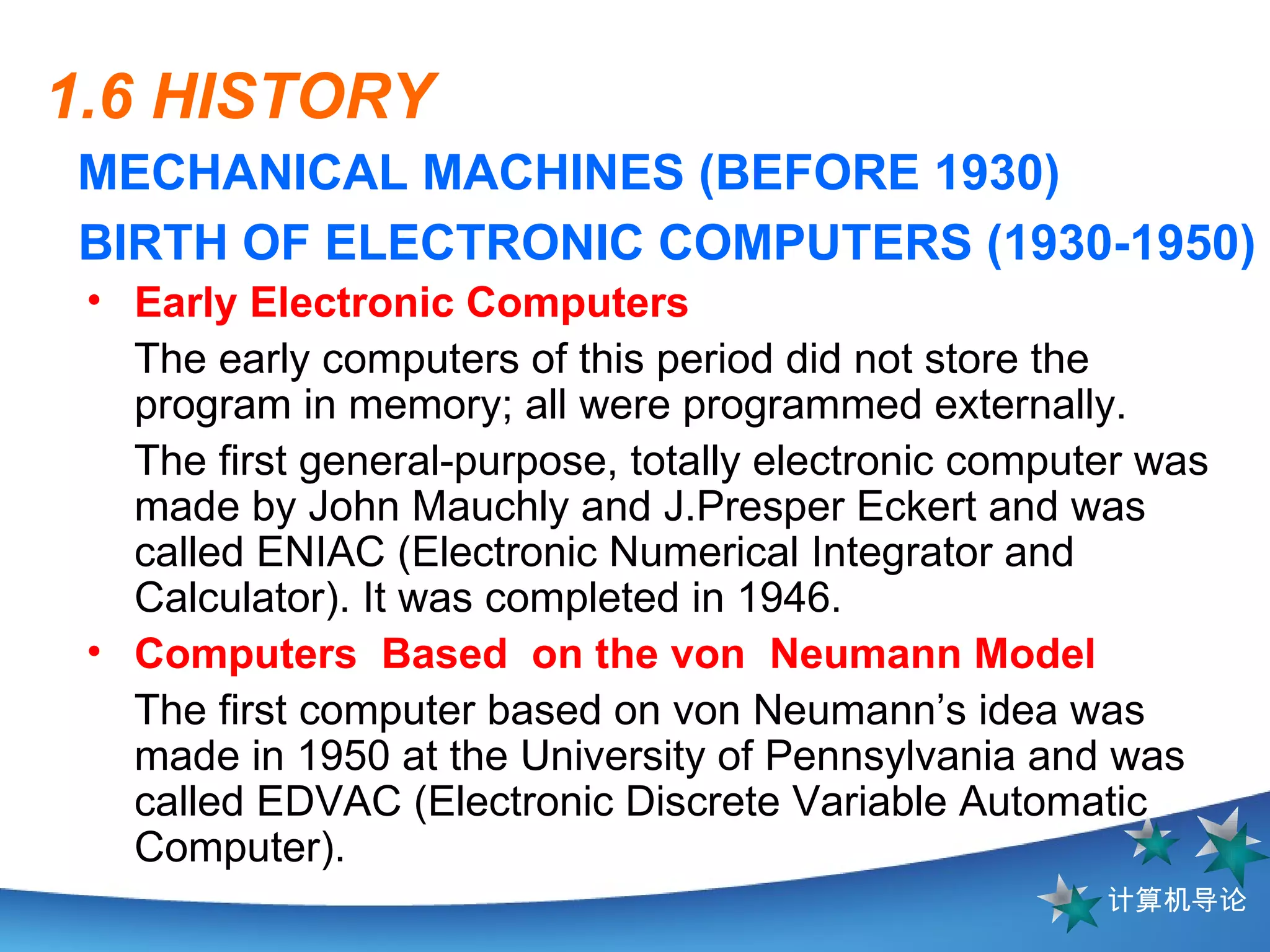 1.6 HISTORY MECHANICAL MACHINES (BEFORE 1930) BIRTH OF ELECTRONIC COMPUTERS (1930-1950) Early Electronic Computers   The early computers of this period did not store the program in memory; all were programmed externally.  The first general-purpose, totally electronic computer was made by John Mauchly and J.Presper Ecke r t and was called ENIAC (Electronic Numerical Integrator and Calculator). It was completed in 1946. Computers  Based  on the von  Neumann Model The first computer based on von Neumann’s idea was made in 1950 at the University of Pennsylvania and was called EDVAC  (Electronic Discrete  V ariable Automatic Computer) .  