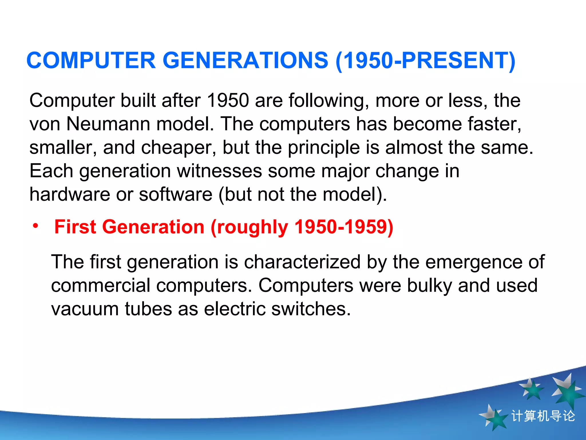 COMPUTER GENERATIONS (1950-PRESENT) Computer built after 1950 are following, more or less, the von Neumann model. The computers has become faster, smaller, and cheaper, but the principle is almost the same. Each generation witnesses some major change in hardware or software (but not the model). The first generation is characterized by the emergence of commercial computers. Computers were bulky and used vacuum tubes as electric switches.  First Generation (roughly 1950-1959)   
