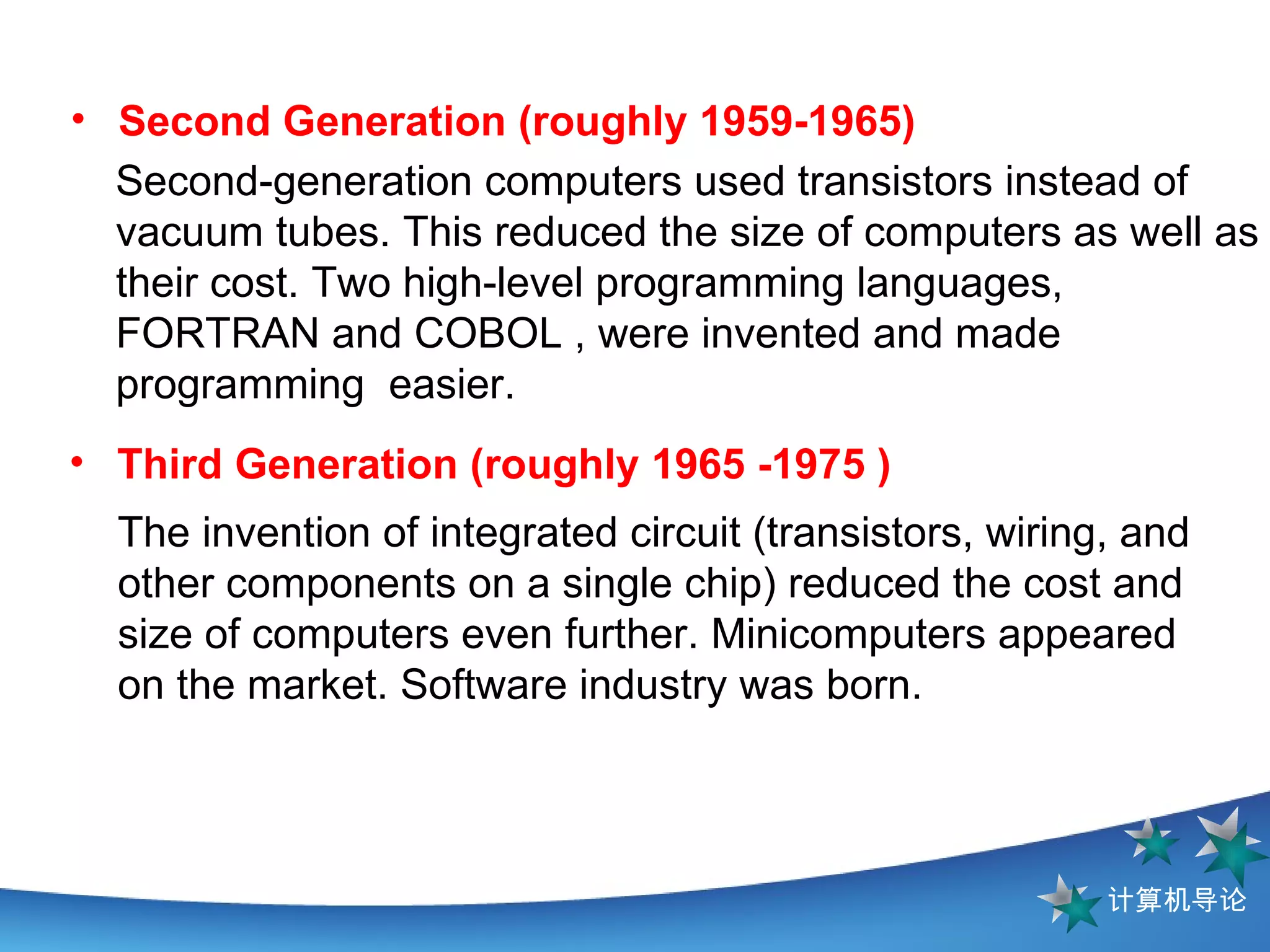 The invention of integrated circuit (transistors, wiring, and other components on a single chip) reduced the cost and size of computers even further. Minicomputers appeared on the market. Software industry was born. Third Generation (roughly 1965 -1975 ) Second-generation computers used transistors   instead of vacuum tubes. This reduced the size of computers as well as their cost. Two high-level programming languages, FORTRAN and COBOL , were invented and made programming  easier. Second Generation (roughly 1959-1965)   