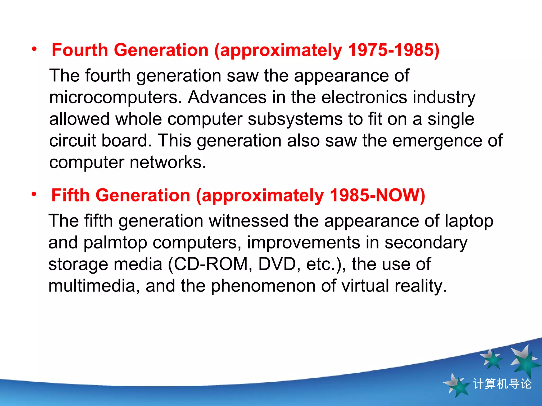 The fourth generation saw the appearance of microcomputers. Advances in the electronics industry allowed whole computer subsystems to fit on a single circuit board. This generation also saw the emergence of computer networks. Fourth Generation (approximately 1975-1985)   The fifth generation witnessed the appearance of laptop and palmtop computers, improvements in secondary storage media (CD-ROM, DVD, etc.), the use of multimedia, and the phenomenon of virtual reality. Fifth Generation (approximately 1985-NOW)  