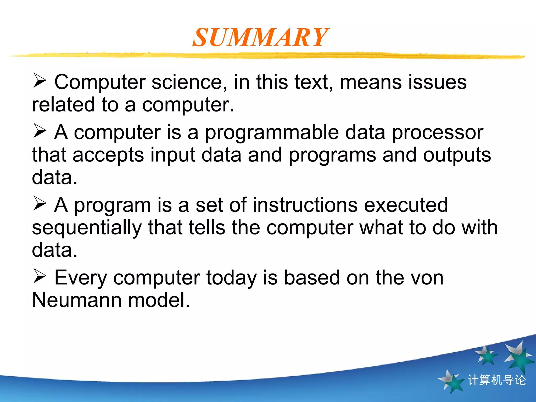 SUMMARY  Computer science, in this text, means issues related to a computer. A computer is a programmable data processor that accepts input data and programs and outputs data. A program is a set of instructions executed sequentially that tells the computer what to do with data. Every computer today is based on the von Neumann model. 