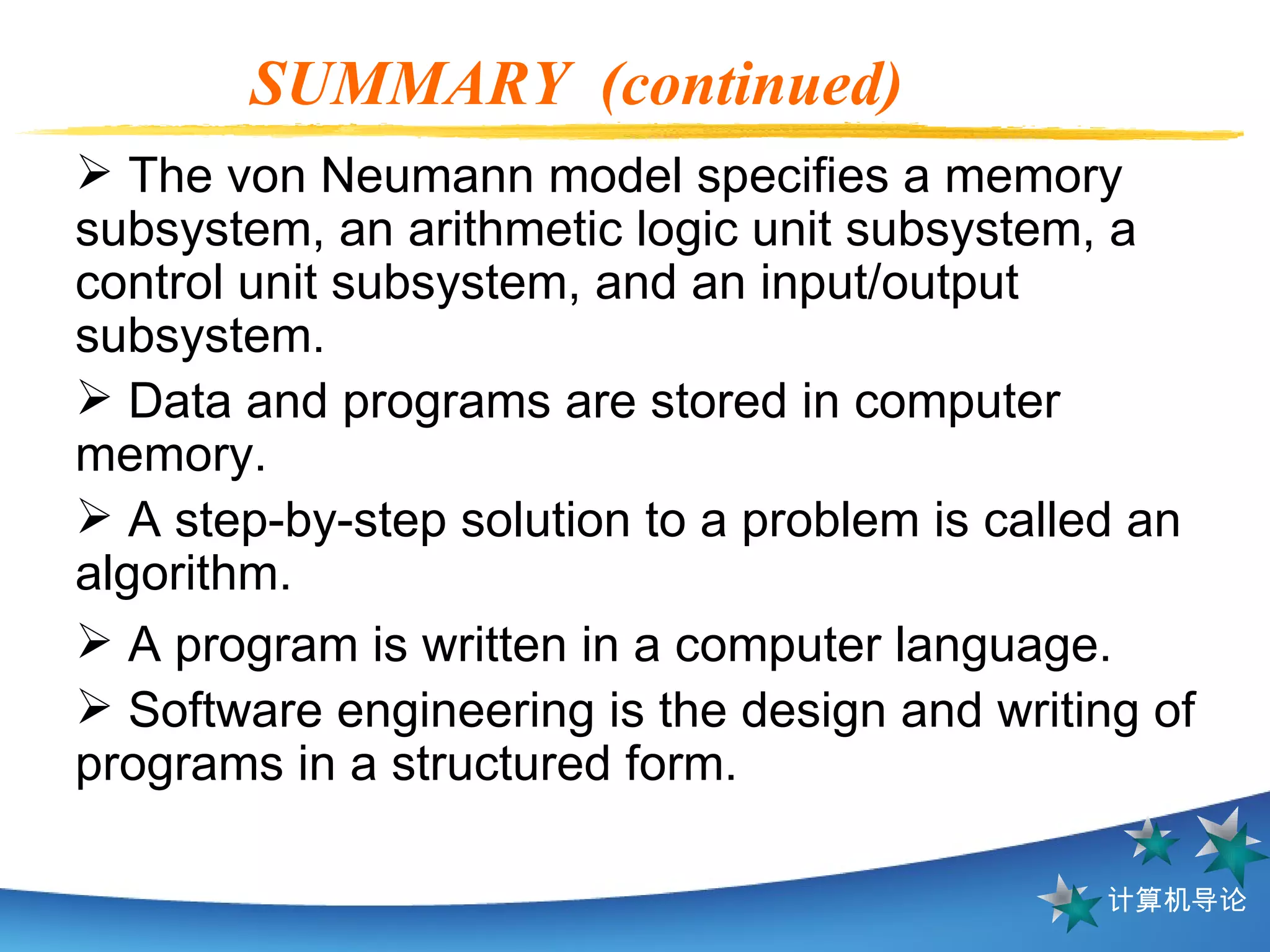 SUMMARY  (continued) The von Neumann model specifies a memory subsystem, an arithmetic logic unit subsystem, a control unit subsystem, and an input/output subsystem. Data and programs are stored in computer memory.  A step-by-step solution to a problem is called an algorithm. A program is written in a computer language. Software engineering is the design and writing of programs in a structured form. 