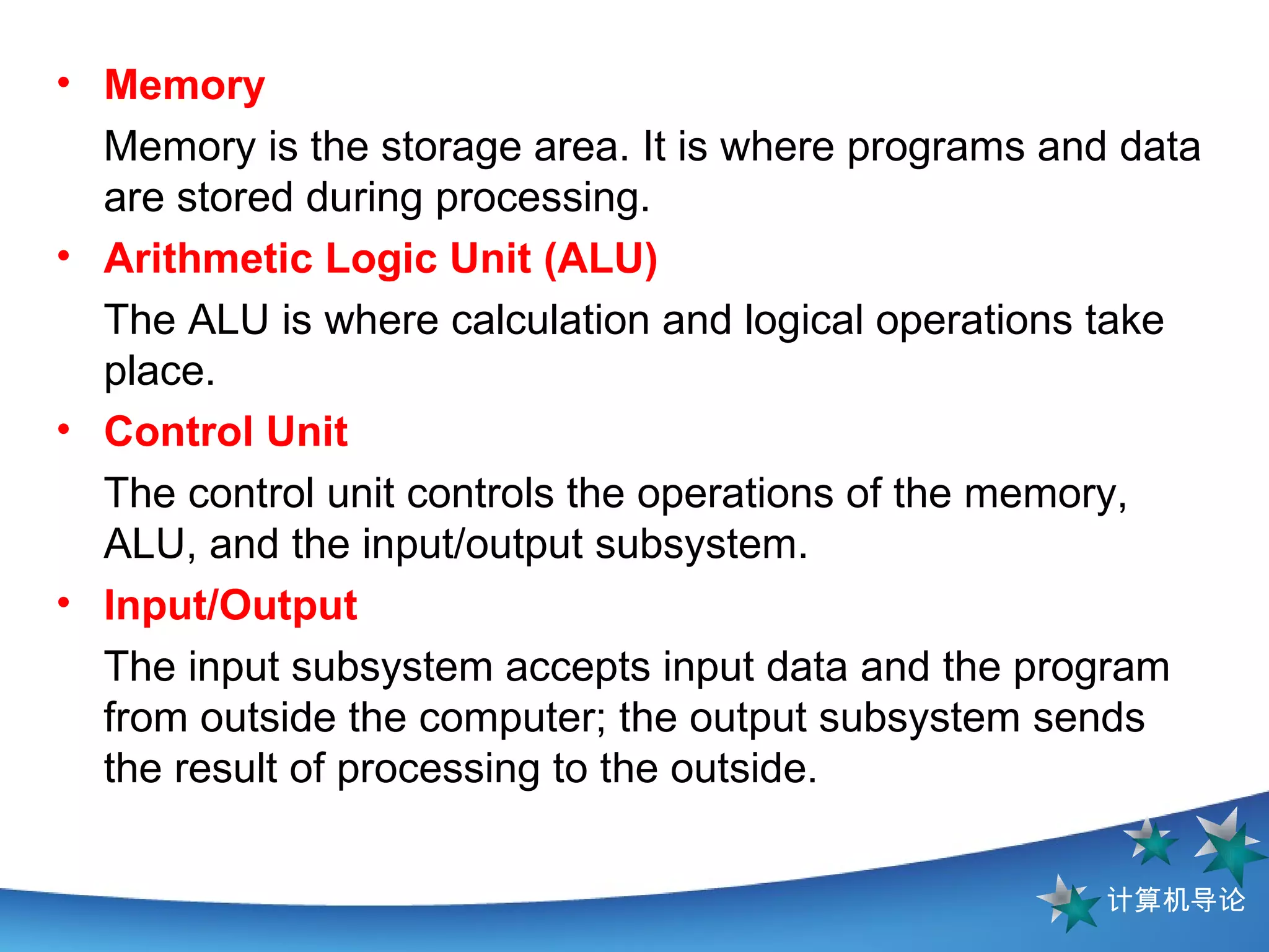 Memory Memory is the storage area. It is where programs and data are stored during processing.  Arithmetic Logic Unit (ALU)   The ALU is where calculation and logical operations take place.  Control Unit The control unit controls the operations of the memory, ALU, and the input/output subsystem. Input/Output The input subsystem accepts input data and the program from outside the computer; the output subsystem sends the result of processing to the outside.  