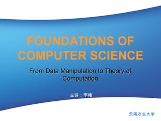 FOUNDATIONS OF COMPUTER SCIENCE 主讲：李艳 From Data Manipulation to Theory of Computation 云南农业大学 