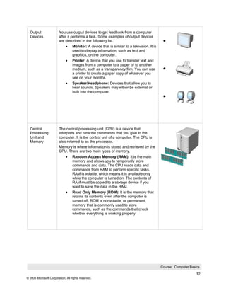 Output                 You use output devices to get feedback from a computer
  Devices                after it performs a task. Some examples of output devices
                         are described in the following list.
                              •    Monitor: A device that is similar to a television. It is
                                   used to display information, such as text and
                                   graphics, on the computer.
                              •    Printer: A device that you use to transfer text and
                                   images from a computer to a paper or to another
                                   medium, such as a transparency film. You can use
                                   a printer to create a paper copy of whatever you
                                   see on your monitor.
                              •    Speaker/Headphone: Devices that allow you to
                                   hear sounds. Speakers may either be external or
                                   built into the computer.




  Central                The central processing unit (CPU) is a device that
  Processing             interprets and runs the commands that you give to the
  Unit and               computer. It is the control unit of a computer. The CPU is
  Memory                 also referred to as the processor.
                         Memory is where information is stored and retrieved by the
                         CPU. There are two main types of memory.
                              •    Random Access Memory (RAM): It is the main
                                   memory and allows you to temporarily store
                                   commands and data. The CPU reads data and
                                   commands from RAM to perform specific tasks.
                                   RAM is volatile, which means it is available only
                                   while the computer is turned on. The contents of
                                   RAM must be copied to a storage device if you
                                   want to save the data in the RAM.
                              •    Read Only Memory (ROM): It is the memory that
                                   retains its contents even after the computer is
                                   turned off. ROM is nonvolatile, or permanent,
                                   memory that is commonly used to store
                                   commands, such as the commands that check
                                   whether everything is working properly.




                                                                                              Course: Computer Basics

                                                                                                                   12
© 2006 Microsoft Corporation, All rights reserved.
 