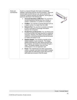 Ports and              A port is a channel through which data is transferred
  Connections            between input/output devices and the processor. There are
                         several types of ports that you can use to connect the
                         computer to external devices and networks. Some types of
                         ports are described in the following list.
                              •    Universal Serial Bus (USB) Port: You use this to
                                   connect peripheral devices such as a mouse, a
                                   modem, a keyboard, or a printer to a computer.
                              •    FireWire: You use this to connect devices such as
                                   a digital camera. It is faster than the USB.
                              •    Network Port: You use this to connect a computer
                                   to other computers to exchange information
                                   between the computers.
                              •    Parallel Port and Serial Port: You use these ports
                                   to connect printers and other devices to a personal
                                   computer. However, the USB is now the preferred
                                   method for connecting peripheral devices because
                                   it is faster and easier to use.
                              •    Display Adapter: You connect a monitor to the
                                   display adapter on your computer. The display
                                   adapter generates the video signal received from
                                   the computer, and sends it to a monitor through a
                                   cable. The display adapter may be on the
                                   motherboard, or on an expansion card.
                              •    Power: The motherboard and other components
                                   inside a computer use direct current (DC). A power
                                   supply takes the alternating current (AC) from the
                                   wall outlet and converts it into DC power.




                                                                                         Course: Computer Basics

                                                                                                              15
© 2006 Microsoft Corporation, All rights reserved.
 