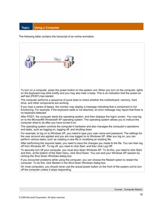 Topic:        Using a Computer


The following table contains the transcript of an online animation.




 To turn on a computer, press the power button on the system unit. When you turn on the computer, lights
 on the keyboard may blink briefly and you may also hear a beep. This is an indication that the power-on
 self test (POST) has started.
 The computer performs a sequence of quick tests to check whether the motherboard, memory, hard
 drive, and other components are working.
 If you hear a series of beeps, the monitor may display a message indicating that a component is not
 functioning. For example, if the keyboard cable is not attached, an error message may report that there is
 no keyboard detected.
 After POST, the computer starts the operating system, and then displays the logon screen. You now log
 on to the Microsoft® Windows® XP operating system. The operating system allows you to instruct the
 computer what to do after you have turned it on.
 The operating system controls the computer’s hardware and also manages the computer’s operations
 and tasks, such as logging on, logging off, and shutting down.
 For example, to log on to Windows XP, you need to type your user name and password. The settings for
 the user account are applied and you are now logged on to Windows XP. After you log on, you can
 perform various tasks, such as creating a new file or modifying an existing file.
 After performing the required tasks, you need to save the changes you made to the file. You can then log
 off from Windows XP. To log off, you need to click Start, and then click Log Off.
 To securely turn off your computer, you must shut down Windows XP. To do this, you need to click Start,
 and then, at the bottom of the Start menu, click Shut Down. You can end your Windows XP session by
 clicking the Shut Down Windows dialog box.
 If you encounter problems while using the computer, you can choose the Restart option to restart the
 computer. To do this, click Restart in the Shut Down Windows dialog box.
 On most computers, you should never use the actual power button on the front of the system unit to turn
 off the computer unless it stops responding.




                                                                                  Course: Computer Basics

                                                                                                        16
© 2006 Microsoft Corporation, All rights reserved.
 