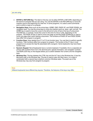 you are using.



     •    ENTER or RETURN Key: The label on this key can be either ENTER or RETURN, depending on
          the brand of computer that you are using. You use the ENTER or the RETURN key to move the
          insertion point to the beginning of a new line. In some programs, it is used to send commands
          and to confirm a task on a computer.
     •    Navigation Keys: Keys such as the arrow keys, HOME, END, PAGE UP, and PAGE DOWN, are
          navigation keys. You use the arrow keys to move the insertion point up, down, right, and left. The
          HOME key is used to move the cursor to the left end of a line of text or the top of a document.
          The END key, in contrast, moves the cursor to the end of a line or a file, depending on the
          program. The PAGE UP key is used to move one page up and the PAGE DOWN key is used to
          move one page down while viewing a document. The functions of PAGE UP and PAGE DOWN
          keys differ from program to program.
     •    Function Keys: Keys labeled from F1 to F12 are function keys. You use them to perform specific
          functions. Their functions differ from program to program. The function of the F1 key in most
          programs is to access the help file associated with a program. Some keyboards may have fewer
          function keys.
     •    Numeric Keypad: Not all keyboards have a numeric keyboard. If available, this is a separate set
          of keys with numbers from 0 to 9, the decimal point, special characters, and navigation symbols.
          The NUM LOCK key on this keypad allows you to switch between the numeric and the navigation
          keys.
     •    Windows Key: The key between the CTRL key and the ALT key is the Windows key. It has the
          Microsoft Logo or the Windows flag. This key is used to open the Start menu, or is used in
          combination with a second key to perform common Windows tasks. The exact use of the
          Windows key may vary from program to program.



 Note:
 Different keyboards have different key layouts. Therefore, the features of the keys may differ.




                                                                                    Course: Computer Basics

                                                                                                          18
© 2006 Microsoft Corporation, All rights reserved.
 