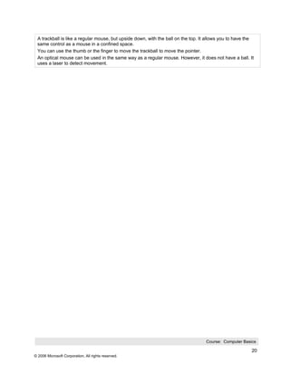 A trackball is like a regular mouse, but upside down, with the ball on the top. It allows you to have the
 same control as a mouse in a confined space.
 You can use the thumb or the finger to move the trackball to move the pointer.
 An optical mouse can be used in the same way as a regular mouse. However, it does not have a ball. It
 uses a laser to detect movement.




                                                                                  Course: Computer Basics

                                                                                                         20
© 2006 Microsoft Corporation, All rights reserved.
 