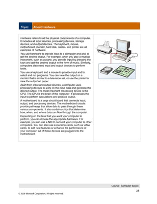 Topic:        About Hardware


 Hardware refers to all the physical components of a computer.
 It includes all input devices, processing devices, storage
 devices, and output devices. The keyboard, mouse,
 motherboard, monitor, hard disk, cables, and printer are all
 examples of hardware.
 You use hardware to provide input to a computer and also to
 get the desired output. For example, when you play a musical
 instrument, such as a piano, you provide input by pressing the
 keys and get the desired output in the form of music. Similarly,
 computers also need input and output devices to perform
 tasks.
 You use a keyboard and a mouse to provide input and to
 select and run programs. You can view the output on a
 monitor that is similar to a television set, or use the printer to
 view the output on paper.
 Apart from input and output devices, a computer uses
 processing devices to work on the input data and generate the
 desired output. The most important processing device is the
 CPU. The CPU is the brain of the computer. It processes the
 input to perform calculations and produce output.
 A motherboard is a large circuit board that connects input,
 output, and processing devices. The motherboard circuits
 provide pathways that allow data to pass through these
 various components. It also contains chips that determine
 how, when, and where data can flow through the computer.
 Depending on the task that you want your computer to
 perform, you can choose the appropriate hardware. For
 example, you can use a NIC to connect your computer to other
 computers. You can also use expansion cards, such as video
 cards, to add new features or enhance the performance of
 your computer. All of these devices are plugged into the
 motherboard.




                                                                      Course: Computer Basics

                                                                                           28
© 2006 Microsoft Corporation, All rights reserved.
 