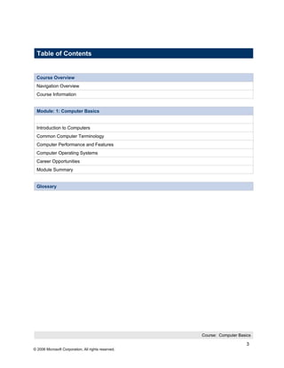 Table of Contents


 Course Overview
 Navigation Overview
 Course Information


 Module: 1: Computer Basics


 Introduction to Computers
 Common Computer Terminology
 Computer Performance and Features
 Computer Operating Systems
 Career Opportunities
 Module Summary


 Glossary




                                                     Course: Computer Basics

                                                                          3
© 2006 Microsoft Corporation, All rights reserved.
 