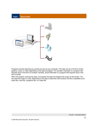 Topic:        About Data




Programs process data that you provide as input to your computer. This data can be in the form of text,
graphics, audio, or video depending on the type of program. For example, Calculator is a program that
requires input in the form of numbers. Similarly, Sound Recorder is a program that requires input in the
form of audio.
When the program receives the data, it processes the data and displays the output on the screen. You
can save this output in a file. Depending on the type of data that a file contains, the file is classified as an
audio file, a text file, a graphics file, or a video file.




                                                                                       Course: Computer Basics

                                                                                                               31
© 2006 Microsoft Corporation, All rights reserved.
 