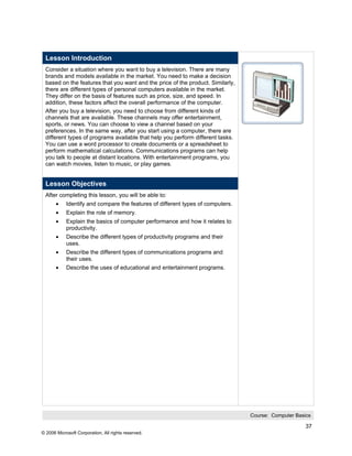 Lesson Introduction
 Consider a situation where you want to buy a television. There are many
 brands and models available in the market. You need to make a decision
 based on the features that you want and the price of the product. Similarly,
 there are different types of personal computers available in the market.
 They differ on the basis of features such as price, size, and speed. In
 addition, these factors affect the overall performance of the computer.
 After you buy a television, you need to choose from different kinds of
 channels that are available. These channels may offer entertainment,
 sports, or news. You can choose to view a channel based on your
 preferences. In the same way, after you start using a computer, there are
 different types of programs available that help you perform different tasks.
 You can use a word processor to create documents or a spreadsheet to
 perform mathematical calculations. Communications programs can help
 you talk to people at distant locations. With entertainment programs, you
 can watch movies, listen to music, or play games.


 Lesson Objectives
 After completing this lesson, you will be able to:
       •    Identify and compare the features of different types of computers.
       •    Explain the role of memory.
       •    Explain the basics of computer performance and how it relates to
            productivity.
       •    Describe the different types of productivity programs and their
            uses.
       •    Describe the different types of communications programs and
            their uses.
       •    Describe the uses of educational and entertainment programs.




                                                                                 Course: Computer Basics

                                                                                                      37
© 2006 Microsoft Corporation, All rights reserved.
 