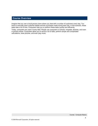 Course Overview

Imagine that you own a local grocery store where you deal with a number of customers every day. You
have to manually track customer details and the purchases made during each day. In this scenario, these
tasks take a lot of time. Computers help you to perform these tasks quickly and efficiently.
Today, computers are used in every field. People use computers in schools, hospitals, libraries, and even
in grocery stores. Computers allow you to record a lot of data, perform simple and complicated
calculations, draw pictures, and even play music.




                                                                                 Course: Computer Basics

                                                                                                       4
© 2006 Microsoft Corporation, All rights reserved.
 